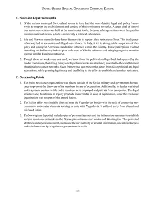 198
United States Special Operations Command Europe
C. Policy and Legal Frameworks
1. Of the nations surveyed, Switzerland seems to have had the most detailed legal and policy frame-
works to support the establishment and conduct of their resistance networks. A great deal of control
over resistance actions was held at the most senior levels, because sabotage actions were designed to
maintain national morale which is inherently a political calculation.
2. Italy and Norway seemed to have lesser frameworks to support their resistance efforts. This inadequacy
in Norway led to accusations of illegal surveillance. In Italy, it led to strong public suspicions of ille-
gality and wrongful American clandestine influence within the country. These perceptions resulted
in making the Italian stay-behind plan code word of Gladio infamous and bringing negative attention
to other similar European networks.
3. Though these networks were not used, we know from the political and legal backlash spurred by the
Gladio revelations, that strong policy and legal frameworks are absolutely essential to the establishment
of national resistance networks. Such frameworks can protect the actors from false political and legal
accusations, while granting legitimacy and credibility to the effort to establish and conduct resistance.
D. Outstanding Points
1. The Swiss resistance organization was placed outside of the Swiss military and government bureau-
cracy to prevent the discovery of its members in case of occupation. Additionally, its leader was hired
under a private contract while cadre members were employed and paid via front companies. This legal
structure also functioned to legally preclude its surrender in case of capitulation, since the resistance
organization was not part of the armed forces.
2. The Italian effort was initially directed near the Yugoslavian border with the task of countering pro-
communist subversive elements seeking to unite with Yugoslavia. It suffered early from altered and
confused intent.
3. The Norwegians deposited sealed copies of personnel records and the information necessary to establish
and run resistance networks in the Norwegian embassies in London and Washington. This protected
identities and operational intent, increased the survivability of crucial information, and allowed access
to this information by a legitimate government-in-exile.
 