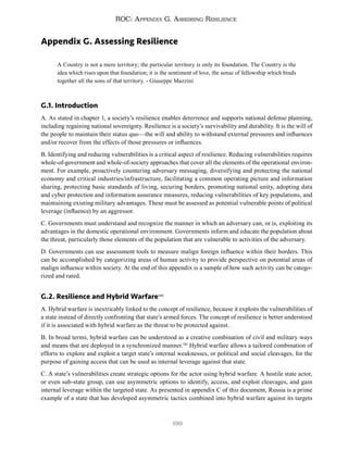 199
ROC: Appendix G. Assessing Resilience
Appendix G. Assessing Resilience
A Country is not a mere territory; the particular territory is only its foundation. The Country is the
idea which rises upon that foundation; it is the sentiment of love, the sense of fellowship which binds
together all the sons of that territory. - Giuseppe Mazzini
G.1. Introduction
A. As stated in chapter 1, a society’s resilience enables deterrence and supports national defense planning,
including regaining national sovereignty. Resilience is a society’s survivability and durability. It is the will of
the people to maintain their status quo—the will and ability to withstand external pressures and influences
and/or recover from the effects of those pressures or influences.
B. Identifying and reducing vulnerabilities is a critical aspect of resilience. Reducing vulnerabilities requires
whole-of-government and whole-of-society approaches that cover all the elements of the operational environ-
ment. For example, proactively countering adversary messaging, diversifying and protecting the national
economy and critical industries/infrastructure, facilitating a common operating picture and information
sharing, protecting basic standards of living, securing borders, promoting national unity, adopting data
and cyber protection and information assurance measures, reducing vulnerabilities of key populations, and
maintaining existing military advantages. These must be assessed as potential vulnerable points of political
leverage (influence) by an aggressor.
C. Governments must understand and recognize the manner in which an adversary can, or is, exploiting its
advantages in the domestic operational environment. Governments inform and educate the population about
the threat, particularly those elements of the population that are vulnerable to activities of the adversary.
D. Governments can use assessment tools to measure malign foreign influence within their borders. This
can be accomplished by categorizing areas of human activity to provide perspective on potential areas of
malign influence within society. At the end of this appendix is a sample of how such activity can be catego-
rized and rated.
G.2. Resilience and Hybrid Warfare580
A. Hybrid warfare is inextricably linked to the concept of resilience, because it exploits the vulnerabilities of
a state instead of directly confronting that state’s armed forces. The concept of resilience is better understood
if it is associated with hybrid warfare as the threat to be protected against.
B. In broad terms, hybrid warfare can be understood as a creative combination of civil and military ways
and means that are deployed in a synchronized manner.581
Hybrid warfare allows a tailored combination of
efforts to explore and exploit a target state’s internal weaknesses, or political and social cleavages, for the
purpose of gaining access that can be used as internal leverage against that state.
C. A state’s vulnerabilities create strategic options for the actor using hybrid warfare. A hostile state actor,
or even sub-state group, can use asymmetric options to identify, access, and exploit cleavages, and gain
internal leverage within the targeted state. As presented in appendix C of this document, Russia is a prime
example of a state that has developed asymmetric tactics combined into hybrid warfare against its targets
 