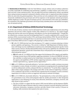 4
United States Special Operations Command Europe
G. Relationship to Resistance. Under the Total Defense concept, military and civil defense authorities
are jointly responsible for establishing and maintaining a capability to conduct military and civilian resis-
tance activities in their national territory. This can range from activities conducted by military stay-behind
forces and government-recognized or sponsored voluntary military units, to organized nonviolent resistance
efforts by and within the general population. These activities are to be conducted within a legal and policy
framework established by the government and will be responsive to the legitimate national government,
whether displaced or exiled. The goal of resistance activity is the restoration of the status quo antebellum,
the restoration of the legitimate government with all previously attendant powers and national sovereignty
over all national territory.
4. U.S. Department of Defense (DOD) Doctrinal Terminology
A. For the sake of clarity, resistance must be delineated from similar and complementary terms describing
operations and activities within irregular warfare (IW), defined in U.S. doctrine as, “[a] violent struggle
among state and non-state actors for legitimacy and influence over the relevant population(s).”8
Though they
are related terms, resistance must also be distinguished from U.S. security cooperation (SC), security force
assistance (SFA), unconventional warfare (UW), and foreign internal defense (FID). We note the following
U.S. doctrinal definitions to distinguish these U.S. doctrinal activities from resistance. These terms encom-
pass United States DOD activities to support a PN preparing to conduct resistance.
1. SC is the U.S. DOD doctrinal term that encompasses U.S. support to resistance planning to bolster
partner capability and legitimacy. This activity is defined as “[a]ll Department of Defense interac-
tions with foreign security establishments to build security relationships that promote specific United
States security interests, develop allied and PN military and security capabilities for self-defense and
multinational operations, and provide United States forces with peacetime and contingency access to
allied and partner nations.”9
a. SFA falls under SC. It is DOD activities that support the development of the capacity and capability
of foreign security forces (FSF) and their supporting institutions. It is the set of DOD SC activities
that contribute to unified action by the United States Government to support the development of
the capacity and capabilities of FSF and their supporting institutions, whether of a PN or an inter-
national organization (e.g., regional security organization). 10
2. UW is a U.S. DOD term, doctrinally defined as, “activities conducted to enable a resistance movement
or insurgency to coerce, disrupt, or overthrow a government or occupying power by operating through
or with an underground, auxiliary, and guerrilla force in a denied area.”11
It can be either a supporting
effort within a larger campaign or the strategic main effort. In the context of supporting a resistance,
UW is conducted in the territory in which the ally or partner has lost sovereignty, to assist a resistance
organization in its efforts to remove an aggressor and restore its national sovereignty.
3. FID is a U.S. DOD term, doctrinally defined as, “the participation by civilian and military agencies
of a government in any of the action programs taken by another government or other designated
organization, to free and protect its society from subversion, lawlessness, insurgency, terrorism, and
other threats to their security.”12
a. The focus of FID is to support the host nation’s (HN) internal defense and development (IDAD).
IDAD is the full range of measures taken by a nation to promote its growth and protect itself from
subversion, lawlessness, insurgency, terrorism, and other threats to their security. It focuses on
building viable institutions that respond to the needs of society.
 