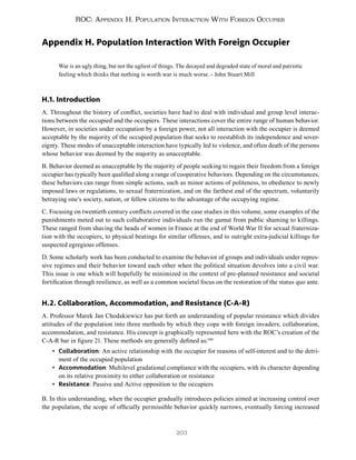 203
ROC: Appendix H. Population Interaction With Foreign Occupier
Appendix H. Population Interaction With Foreign Occupier
War is an ugly thing, but not the ugliest of things. The decayed and degraded state of moral and patriotic
feeling which thinks that nothing is worth war is much worse. - John Stuart Mill
H.1. Introduction
A. Throughout the history of conflict, societies have had to deal with individual and group level interac-
tions between the occupied and the occupiers. These interactions cover the entire range of human behavior.
However, in societies under occupation by a foreign power, not all interaction with the occupier is deemed
acceptable by the majority of the occupied population that seeks to reestablish its independence and sover-
eignty. These modes of unacceptable interaction have typically led to violence, and often death of the persons
whose behavior was deemed by the majority as unacceptable.
B. Behavior deemed as unacceptable by the majority of people seeking to regain their freedom from a foreign
occupier has typically been qualified along a range of cooperative behaviors. Depending on the circumstances,
these behaviors can range from simple actions, such as minor actions of politeness, to obedience to newly
imposed laws or regulations, to sexual fraternization, and on the farthest end of the spectrum, voluntarily
betraying one’s society, nation, or fellow citizens to the advantage of the occupying regime.
C. Focusing on twentieth century conflicts covered in the case studies in this volume, some examples of the
punishments meted out to such collaborative individuals run the gamut from public shaming to killings.
These ranged from shaving the heads of women in France at the end of World War II for sexual fraterniza-
tion with the occupiers, to physical beatings for similar offenses, and to outright extra-judicial killings for
suspected egregious offenses.
D. Some scholarly work has been conducted to examine the behavior of groups and individuals under repres-
sive regimes and their behavior toward each other when the political situation devolves into a civil war.
This issue is one which will hopefully be minimized in the context of pre-planned resistance and societal
fortification through resilience, as well as a common societal focus on the restoration of the status quo ante.
H.2. Collaboration, Accommodation, and Resistance (C-A-R)
A. Professor Marek Jan Chodakiewicz has put forth an understanding of popular resistance which divides
attitudes of the population into three methods by which they cope with foreign invaders; collaboration,
accommodation, and resistance. His concept is graphically represented here with the ROC’s creation of the
C-A-R bar in figure 21. These methods are generally defined as:590
• Collaboration: An active relationship with the occupier for reasons of self-interest and to the detri-
ment of the occupied population
• Accommodation: Multilevel gradational compliance with the occupiers, with its character depending
on its relative proximity to either collaboration or resistance
• Resistance: Passive and Active opposition to the occupiers
B. In this understanding, when the occupier gradually introduces policies aimed at increasing control over
the population, the scope of officially permissible behavior quickly narrows, eventually forcing increased
 