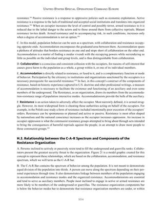 204
United States Special Operations Command Europe
resistance.591
Passive resistance is a response to oppressive policies such as economic exploitation. Active
resistance is a response to the lack of traditional and accepted social institutions and translates into organized
resistance.592
When an occupier increases the level of control and possibly terror, armed resistance to it is
reduced due to the lethal danger to the actors and to those around them from collective reprisals. Blatant
resistance invites death. Armed resistance and its accompanying risk, in such conditions, increases only
when a degree of accommodation is not an option.593
C. In this model, population behavior can be seen as a spectrum, with collaboration and resistance occupy-
ing opposite ends. Accommodation encompasses the graduated area between them. Accommodation spans
a plethora of attitudes that borders resistance on one end and stops short of collaboration on the other end.
Accommodation is a matter of finding a modus vivendi with the occupying powers while surrendering as
little as possible on the individual and group levels, and is thus distinguishable from collaboration.
D. Collaboration is a conscious and consistent collusion with the occupiers, for reasons of self-interest that
causes grave harm to the population as a whole, a group within it, or one of its individual members.
E. Accommodation is directly related to resistance, or fused to it, and is a complementary function or mode
of behavior. Participation by the citizenry in institutions and organizations sanctioned by the occupiers is a
necessary prerequisite for successful resistance.594
In fact, in this concept’s construct of the components of
resistance, based on historic experience captured in U.S. doctrine and other professional writings, a measure
of accommodation is necessary to facilitate the existence and functioning of an auxiliary and even some
members of the underground. The Resistance, as an organization, draws its members from the accommoda-
tion-resistance range of population interactive modes. Accommodationists provide the bulk of the auxiliary.
F. Resistance is an action taken to adversely affect the occupier. Most narrowly defined, it is armed strug-
gle. However, its most widespread form is cheating those authorities acting on behalf of the occupiers. For
example, in the Polish case study a form of resistance included intentionally poor execution of the occupiers’
orders. Resistance can be spontaneous or planned and active or passive. Resistance is most often shaped
by nationalism and the national conscience increases as the occupier increases oppression. An increase in
occupier oppression is what the communist resistance groups attempted to bring about through acts intended
to bring the consequences of harmful reprisals against the people, in an attempt to draw more people to
those communist groups.595
H.3. Relationship between the C-A-R Spectrum and Components of the
Resistance Organization
A. Persons inclined to actively or passively resist tend to fill the underground and guerrilla ranks. Collabo-
rators present the greatest security threat to the organization. Figure 21 is a model graphic created for this
concept to represent these relationships, which are based on the collaboration, accommodation, and resistance
spectrum, which we will term as the C-A-R bar.
B. The C-A-R Bar contains the spectrum of behavior among the population. It is not meant to demonstrate
equal division of the population into thirds. A person can move along the spectrum depending on their per-
sonal experiences through time. It also demonstrates linkage between members of the population engaging
in accommodation and resistance modes and the organized resistance. Accommodationists are essential
and tend to serve as auxiliary members. People most inclined to engage in active or armed resistance are
more likely to be members of the underground or guerrillas. The resistance organization components bar
is below the behavior modes bar to demonstrate that resistance organization members are under, or within
 