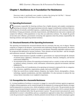 7
ROC: Chapter 1. Resilience As A Foundation For Resistance
Chapter 1. Resilience As A Foundation For Resistance
Deterrence today is significantly more complex to achieve than during the Cold War.15
- National
Security Strategy of the United States of America, December 2017
1.1. Operating Environment
Governments responsible for fostering resilience face a highly dynamic and complex contemporary
operating environment. Self-organizing human networks engage in multifaceted, nonlinear behaviors,
with an absence of centrally controlled responses, complicating power dynamics, and consistency of power
distribution. Foreign governments, networks of governments, and influential non-state actors cooperate and
compete for influence within populations in ways that can undermine resilience. Yet, despite the growth
of non-state actor influence, governments overseeing state apparatus retain the primary responsibility for
fostering resilience and organizing national resistance.
1.2. Structural Elements of the Operating Environment
The operating environment has structural elements that are consistent, but may vary in degree. Nations
cooperate or compete in all elements. A government must understand, through self-assessment, the relative
position of strength or weakness its society possesses in each element. Potentially exploitable weaknesses must
be recognized and addressed to increase resilience. These elements are best described—and the strengths
and weaknesses assessed—through familiar assessment tools:
• National means/resources typically available to governments are expressed through the elements
of national power: diplomacy, information, military, economic, financial, intelligence, and law/law
enforcement (DIMEFIL).
• An assessment of the systems of an operating environment such as a country or state can be expressed
as: political, military, economic, social, information, infrastructure, physical environment, and time
(PMESII-PT).
• An analysis of the civil considerations of an operating environment is expressed in the six categories:
area, structures, capabilities, organizations, people, and events (ASCOPE).
• Other key social drivers include industry, diasporas, key leaders, history, demographics, climate,
technology, regional considerations, and other stakeholders. It is also necessary to analyze the way
various factors interrelate or are weighted in importance.
1.3. Prerequisites for a Successful Resistance
A. A strong foundation of resilience is necessary to engage in a successful resistance against an aggressor.
A highly resilient population can be created through the development of a strong national identity accompa-
nied by preparation to overcome crisis, which strengthens a nation’s will to resist. The government can also
engage in practical psychological measures to strengthen popular identification with its national identity,
emphasizing the homeland rather than the government in power. The government must proactively assess
and identify its society’s vulnerabilities and use a comprehensive approach to reduce these vulnerabilities. It
is also the government’s responsibility to identify potential external threats to the nation and prepare against
 
