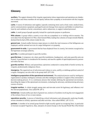 235
ROC: Glossary
Glossary
auxiliary. The support element of the irregular organization whose organization and operations are clandes-
tine in nature and whose members do not openly indicate their sympathy or involvement with the irregular
movement.
cache. A source of subsistence and supplies, typically containing items such as food, water, medical items,
and/or communications equipment, packaged to prevent damage from exposure and hidden in isolated loca-
tions by such methods as burial, concealment, and/or submersion, to support isolated personnel.
cadre. A small group of people specially trained for a particular purpose or profession.
fifth column. A group within a country at war who are sympathetic to or working with its enemies. The
term dates from the Spanish Civil War, when General Mola, leading four columns of troops towards Madrid,
declared that he had a fifth column inside the city.
general war. Armed conflict between major powers in which the total resources of the belligerents are
employed, and the national survival of a major belligerent is in jeopardy.
government-in-exile. A government that has been displaced from its country, but remains recognized as
the legitimate sovereign authority.
guerrilla. A combat participant in guerrilla warfare.
guerrilla base. A temporary site where guerrilla installations, headquarters, and some guerrilla units are
located. A guerrilla base is considered to be transitory and must be capable of rapid displacement by person-
nel within the base.
guerrilla warfare. Military and paramilitary operations conducted in enemy-held or hostile territory by
irregular, predominantly indigenous forces.
insurgency. The organized use of subversion and violence to seize, nullify, or challenge political control of
a region. Insurgency can also refer to the group itself. (JP 3-24).
intelligence preparation of the operational environment. The analytical process used by intelligence
organizations to produce intelligence estimates and other intelligence products in support of the commander’s
decision-making process. It is a continuous process that includes defining the operational environment,
describing the impact of the operational environment, evaluating the adversary, and determining adversary
courses of action.
irregular warfare. A violent struggle among state and non-state actors for legitimacy and influence over
the relevant population(s). Also called IW. (JP 1).
limited war. Armed conflict just short of general war, exclusive of incidents involving the overt engagement
of the military forces of two or more nations.
operations security. A process of identifying critical information and subsequently analyzing friendly
actions attendant to military operations and other activities. Also called OPSEC. (JP 3-13.3).
partisan. A member of an armed group formed to fight secretly against an occupying force, in particular
in German-occupied Yugoslavia, Italy, and parts of eastern Europe in the Second World War (The Oxford
 