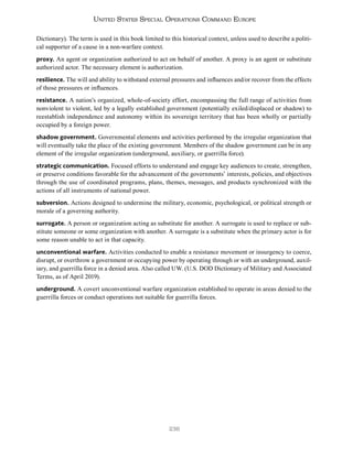 236
United States Special Operations Command Europe
Dictionary). The term is used in this book limited to this historical context, unless used to describe a politi-
cal supporter of a cause in a non-warfare context.
proxy. An agent or organization authorized to act on behalf of another. A proxy is an agent or substitute
authorized actor. The necessary element is authorization.
resilience. The will and ability to withstand external pressures and influences and/or recover from the effects
of those pressures or influences.
resistance. A nation’s organized, whole-of-society effort, encompassing the full range of activities from
nonviolent to violent, led by a legally established government (potentially exiled/displaced or shadow) to
reestablish independence and autonomy within its sovereign territory that has been wholly or partially
occupied by a foreign power.
shadow government. Governmental elements and activities performed by the irregular organization that
will eventually take the place of the existing government. Members of the shadow government can be in any
element of the irregular organization (underground, auxiliary, or guerrilla force).
strategic communication. Focused efforts to understand and engage key audiences to create, strengthen,
or preserve conditions favorable for the advancement of the governments’ interests, policies, and objectives
through the use of coordinated programs, plans, themes, messages, and products synchronized with the
actions of all instruments of national power.
subversion. Actions designed to undermine the military, economic, psychological, or political strength or
morale of a governing authority.
surrogate. A person or organization acting as substitute for another. A surrogate is used to replace or sub-
stitute someone or some organization with another. A surrogate is a substitute when the primary actor is for
some reason unable to act in that capacity.
unconventional warfare. Activities conducted to enable a resistance movement or insurgency to coerce,
disrupt, or overthrow a government or occupying power by operating through or with an underground, auxil-
iary, and guerrilla force in a denied area. Also called UW. (U.S. DOD Dictionary of Military and Associated
Terms, as of April 2019).
underground. A covert unconventional warfare organization established to operate in areas denied to the
guerrilla forces or conduct operations not suitable for guerrilla forces.
 