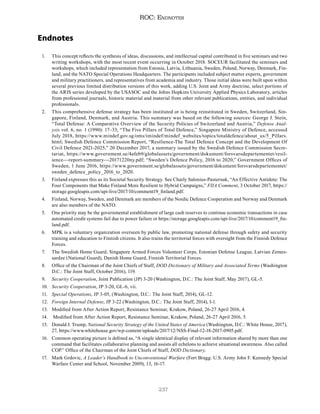 237
ROC: Endnotes
Endnotes
1. This concept reflects the synthesis of ideas, discussions, and intellectual capital contributed in five seminars and two
writing workshops, with the most recent event occurring in October 2018. SOCEUR facilitated the seminars and
workshops, which included representation from Estonia, Latvia, Lithuania, Sweden, Poland, Norway, Denmark, Fin-
land, and the NATO Special Operations Headquarters. The participants included subject matter experts, government
and military practitioners, and representatives from academia and industry. Those initial ideas were built upon within
several previous limited distribution versions of this work, adding U.S. Joint and Army doctrine, select portions of
the ARIS series developed by the USASOC and the Johns Hopkins University Applied Physics Laboratory, articles
from professional journals, historic material and material from other relevant publications, entities, and individual
professionals.
2. This comprehensive defense strategy has been instituted or is being reinstituted in Sweden, Switzerland, Sin-
gapore, Finland, Denmark, and Austria. This summary was based on the following sources: George J. Stein,
“Total Defense: A Comparative Overview of the Security Policies of Switzerland and Austria,” Defense Anal-
ysis vol. 6, no. 1 (1990): 17–33; “The Five Pillars of Total Defence,” Singapore Ministry of Defence, accessed
July 2018, https://www.mindef.gov.sg/oms/imindef/mindef_websites/topics/totaldefence/about_us/5_Pillars.
html; Swedish Defence Commission Report, “Resilience-The Total Defence Concept and the Development Of
Civil Defence 2021-2025,” 20 December 2017, a summary issued by the Swedish Defence Commission Secre-
tariat, https://www.government.se/4afeb9/globalassets/government/dokument/forsvarsdepartementet/resil-
ience---report-summary---20171220ny.pdf; “Sweden’s Defence Policy, 2016 to 2020,” Government Offices of
Sweden, 1 June 2016, https://www.government.se/globalassets/government/dokument/forsvarsdepartementet/
sweden_defence_policy_2016_to_2020.
3. Finland expresses this as its Societal Security Strategy. See Charly Salonius-Pasternak, “An Effective Antidote: The
Four Components that Make Finland More Resilient to Hybrid Campaigns,” FIIA Comment, 3 October 2017, https://
storage.googleapis.com/upi-live/2017/10/comment19_finland.pdf.
4. Finland, Norway, Sweden, and Denmark are members of the Nordic Defence Cooperation and Norway and Denmark
are also members of the NATO.
5. One priority may be the governmental establishment of large cash reserves to continue economic transactions in case
automated credit systems fail due to power failure or https://storage.googleapis.com/upi-live/2017/10/comment19_fin-
land.pdf.
6. MPK is a voluntary organization overseen by public law, promoting national defense through safety and security
training and education to Finnish citizens. It also trains the territorial forces with oversight from the Finnish Defence
Forces.
7. The Swedish Home Guard, Singapore Armed Forces Volunteer Corps, Estonian Defense League, Latvian Zemes-
sardze (National Guard), Danish Home Guard, Finnish Territorial Forces.
8. Office of the Chairman of the Joint Chiefs of Staff, DOD Dictionary of Military and Associated Terms (Washington
D.C.: The Joint Staff, October 2016), 119.
9. Security Cooperation, Joint Publication (JP) 3-20 (Washington, D.C.: The Joint Staff, May 2017), GL-5.
10. Security Cooperation, JP 3-20, GL-6, vii.
11. Special Operations, JP 3-05, (Washington, D.C.: The Joint Staff, 2014), GL-12.
12. Foreign Internal Defense, JP 3-22 (Washington, D.C.: The Joint Staff, 2014), I-1.
13. Modified from After Action Report, Resistance Seminar, Krakow, Poland, 26-27 April 2016, 4.
14. Modified from After Action Report, Resistance Seminar, Krakow, Poland, 26-27 April 2016, 5.
15. Donald J. Trump, National Security Strategy of the United States of America (Washington, D.C.: White House, 2017),
27, https://www.whitehouse.gov/wp-content/uploads/2017/12/NSS-Final-12-18-2017-0905.pdf.
16. Common operating picture is defined as, “A single identical display of relevant information shared by more than one
command that facilitates collaborative planning and assists all echelons to achieve situational awareness. Also called
COP.” Office of the Chairman of the Joint Chiefs of Staff, DOD Dictionary.
17. Mark Grdovic, A Leader’s Handbook to Unconventional Warfare (Fort Bragg: U.S. Army John F. Kennedy Special
Warfare Center and School, November 2009), 13, 16-17.
 
