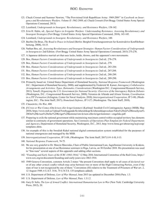 241
ROC: Endnotes
121. Chuck Crosset and Summer Newton, “The Provisional Irish Republican Army: 1969-2001” in Casebook on Insur-
gency and Revolutionary Warfare, Volume II: 1962-2009, ed. Chuck Crossett (Fort Bragg: United States Army Special
Operations Command, 2013).
122. Leonhard, Undergrounds in Insurgent, Revolutionary, and Resistance Warfare, 138-142.
123. Erin H. Hahn, ed., Special Topics in Irregular Warfare: Understanding Resistance, Assessing Revolutionary and
Insurgent Strategies (Fort Bragg: United States Army Special Operations Command, 2018), 143-145.
124. Leonhard, Undergrounds in Insurgent, Revolutionary, and Resistance Warfare, 140.
125. Bairbre De Brun, The Road to Peace in Ireland (Berlin: Berghof-Forschungszentrum fur Konstruktive Konfliktbear-
beitung, 2008), 14-15.
126. Nathan Bos, ed., Assessing Revolutionary and Insurgent Strategies: Human Factors Considerations of Undergrounds
in Insurgencies 2nd Edition. (Fort Bragg: United States Army Special Operations Command, 2013) 275-276.
127. A Japanese defensive martial art that uses locks, holds, throws, and the opponent’s own movements.
128. Bos, Human Factors Considerations of Undergrounds in Insurgencies 2nd ed., 276-278.
129. Bos, Human Factors Considerations of Undergrounds in Insurgencies 2nd ed., 279.
130. Bos, Human Factors Considerations of Undergrounds in Insurgencies 2nd ed., 283-284.
131. Bos, Human Factors Considerations of Undergrounds in Insurgencies 2nd ed., 287-288.
132. Bos, Human Factors Considerations of Undergrounds in Insurgencies 2nd ed., 288-289.
133. Bos, Human Factors Considerations of Undergrounds in Insurgencies 2nd ed., 289-290.
134. Primarily based on: United States Department of Homeland Security, National Response Framework (Washington
D.C.: Department of Homeland Security, 2008); and supplemented by Frederick M. Kaiser, Interagency Collaborative
Arrangements and Activities: Types, Rationales, Considerations (Washington D.C.: Congressional Research Service,
2011); Towell, Organizing the U.S. Government for National Security: Overview of the Interagency Reform Debates
(Washington, D.C.: Congressional Research Service, 2008); Veronica de Allende and Alison Vernon, Coordination
in a JTF Formation (Arlington, Center for Naval Analysis, 2018); Interorganizational Cooperation, JP 3-08, (Wash-
ington, D.C.: The Joint Staff, 2017); Homeland Defense, JP 3-27, (Washington: The Joint Staff, 2018).
135. Clausewitz, On War, 480.
136. If Crisis or War Comes (Om krisen eller kriget kommer) (Karlstad: Swedish Civil Contingencies Agency (MSB), May
2018), https://www.msb.se/Upload/Forebyggande/Krisberedskap/Krisberedskapsveckan/Fakta%20om%20broschyren%
20Om%20krisen%20eller%20Kriget%20kommer/om-krisen-eller-kriget-kommer---engelska.pdf.
137. Preparing to exile the national government while maintaining maximum control within occupied territory has elements
similar to continuity of government operations. See Continuity of Operations Plan Template for Federal Departments
and Agencies, Department of Homeland Security, Washington, D.C., 2013, http://www.fema.gov/about/org/ncp/coop/
templates.shtm.
138. An example of this is the Swedish Rakel national digital communication system established for the purposes of
national emergencies and managed by the MSB.
139. Interorganizational Cooperation, JP 3-08, (Washington: The Joint Staff, 2017) I-9–I-10, I-13.
140. National Response Framework, 74-75.
141. We are very grateful to Dr. Marcin Marcinko, Chair of Public International Law, Jagiellonian University in Krakow,
for his presentation at one of our Resistance seminars in Riga, Latvia, on 30 October 2018. His presentation was used
to “fine-tune” several aspects of this appendix and adding other sections.
142. “Founding and Early Years of the ICRC (1863-1914),” 12 May 2010, International Committee of the Red Cross, https://
www.icrc.org/en/document/founding-and-early-years-icrc-1863-1914.
143. 1949 Geneva Convention, common Article 2 states “the present Convention shall apply to all cases of declared war
or of any other armed conflict which may arise between two or more of the High Contracting Parties, even if the
state of war is not recognized by one of them.” Convention (III) relative to the Treatment of Prisoners of War art. 2,
12 August 1949, 6 U.S.T. 3116, 75 U.N.T.S. 135 (emphasis added).
144. U.S. Department of Defense, Law of War Manual, June 2015 (as updated in December 2016) Para. 1.3.
145. U.S. Department of Defense, Law of War Manual, Para. 1.3.1.2.
146. Gary D. Solis, The Law of Armed Conflict: International Humanitarian Law in War (New York: Cambridge University
Press, 2012), 20.
 