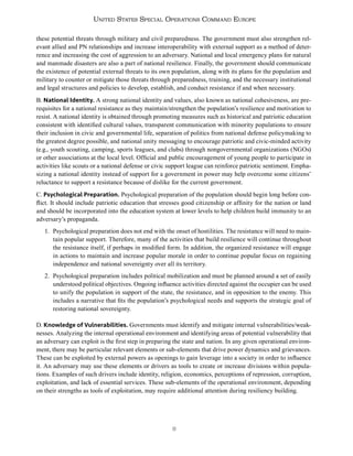 8
United States Special Operations Command Europe
these potential threats through military and civil preparedness. The government must also strengthen rel-
evant allied and PN relationships and increase interoperability with external support as a method of deter-
rence and increasing the cost of aggression to an adversary. National and local emergency plans for natural
and manmade disasters are also a part of national resilience. Finally, the government should communicate
the existence of potential external threats to its own population, along with its plans for the population and
military to counter or mitigate those threats through preparedness, training, and the necessary institutional
and legal structures and policies to develop, establish, and conduct resistance if and when necessary.
B. National Identity. A strong national identity and values, also known as national cohesiveness, are pre-
requisites for a national resistance as they maintain/strengthen the population’s resilience and motivation to
resist. A national identity is obtained through promoting measures such as historical and patriotic education
consistent with identified cultural values, transparent communication with minority populations to ensure
their inclusion in civic and governmental life, separation of politics from national defense policymaking to
the greatest degree possible, and national unity messaging to encourage patriotic and civic-minded activity
(e.g., youth scouting, camping, sports leagues, and clubs) through nongovernmental organizations (NGOs)
or other associations at the local level. Official and public encouragement of young people to participate in
activities like scouts or a national defense or civic support league can reinforce patriotic sentiment. Empha-
sizing a national identity instead of support for a government in power may help overcome some citizens’
reluctance to support a resistance because of dislike for the current government.
C. Psychological Preparation. Psychological preparation of the population should begin long before con-
flict. It should include patriotic education that stresses good citizenship or affinity for the nation or land
and should be incorporated into the education system at lower levels to help children build immunity to an
adversary’s propaganda.
1. Psychological preparation does not end with the onset of hostilities. The resistance will need to main-
tain popular support. Therefore, many of the activities that build resilience will continue throughout
the resistance itself, if perhaps in modified form. In addition, the organized resistance will engage
in actions to maintain and increase popular morale in order to continue popular focus on regaining
independence and national sovereignty over all its territory.
2. Psychological preparation includes political mobilization and must be planned around a set of easily
understood political objectives. Ongoing influence activities directed against the occupier can be used
to unify the population in support of the state, the resistance, and in opposition to the enemy. This
includes a narrative that fits the population’s psychological needs and supports the strategic goal of
restoring national sovereignty.
D. Knowledge of Vulnerabilities. Governments must identify and mitigate internal vulnerabilities/weak-
nesses. Analyzing the internal operational environment and identifying areas of potential vulnerability that
an adversary can exploit is the first step in preparing the state and nation. In any given operational environ-
ment, there may be particular relevant elements or sub-elements that drive power dynamics and grievances.
These can be exploited by external powers as openings to gain leverage into a society in order to influence
it. An adversary may use these elements or drivers as tools to create or increase divisions within popula-
tions. Examples of such drivers include identity, religion, economics, perceptions of repression, corruption,
exploitation, and lack of essential services. These sub-elements of the operational environment, depending
on their strengths as tools of exploitation, may require additional attention during resiliency building.
 