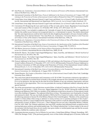 242
United States Special Operations Command Europe
147. Jean Pictat, ed., Commentary, Convention Relative to the Treatment of Prisoners of War (Geneva: International Com-
mittee of the Red Cross, 1960), 23.
148. International Committee of the Red Cross, Protocol Additional to the Geneva Conventions of 12 August 1949, and
relating to the Protection of Victims of International Armed Conflicts (Protocol I), 8 June 1977, Commentary of 1987.
149. United States Army Judge Advocate General’s Legal Center and School, Law of Armed Conflict Deskbook (Charlot-
tesville: International and Operational Law Department, 2015); Lee et al., Law of Armed Conflict Deskbook, 133.
150. United States Army Judge Advocate General’s Legal Center and School, Law of Armed Conflict Deskbook, 135–151.
151. Convention (IV) Respecting the Laws and Customs of War on Land, and its Annex: Regulations Concerning the
Laws and Customs of War on Land art. 23, 18 October 1907, 36 Stat. 2277, 205 Consol. T.S. 277.
152. Common Article 3 was included to emphasize the “principle of respect for the human personality” regardless of
whether the conflict occurs between two recognized states (i.e., is international in nature). The drafters determined
that “the same logical process could not fail to lead to the idea of applying the principle to all cases of armed conflicts,
including those of an internal character.” See; Jean Pictat, ed., Commentary, Convention Relative to the Protection
of Civilians in Time of War (Geneva: International Committee of the Red Cross, 1958), 26.
153. Jean Pictat, ed., Commentary, Convention Relative to the Protection of Civilians in Time of War (Geneva: International
Committee of the Red Cross, 1958), 34.
154. International Committee of the Red Cross, Geneva Convention for the Amelioration of the Condition of the Wounded
and Sick in Armed Forces in the Field (First Geneva Convention), 12 August 1949, 75 UNTS 31.
155. Nils Melzer, Interpretive Guidance on the Notion of Direct Participation in Hostilities Under International Humani-
tarian Law (Geneva: International Review of the Red Cross, 2009), 20–40.
156. Richard R. Baxter, “So-Called ‘Unprivileged Belligerency’: Spies, Guerillas, and Saboteurs,” British Yearbook of
International Law 28 (1951): 340, 343.
157. Richard R. Baxter, “So-Called ‘Unprivileged Belligerency’: Spies, Guerillas, and Saboteurs,” British Yearbook of
International Law 28 (1951): 338, 343.
158. Protocol Additional to the Geneva Conventions of 1949, and relating to the Protections of Victims of International
Armed Conflicts (Protocol I), 12 December 1977, 1125 U.N.T.S. 609 [hereinafter Protocol I]; Protocol Additional to
the Geneva Conventions of 1949, and relating to the Protections of Victims of Non-International Armed Conflicts
(Protocol II) arts. 4, 13, 14, 12 December 1977, 1125 U.N.T.S. 609 [hereinafter Protocol II].
159. International Committee of the Red Cross, Geneva Convention Relative to the Treatment of Prisoners of War (Third
Geneva Convention), Art. 4(A)(2)(a)-(d), 12 August 1949, 75 UNTS 135.
160. Yoram Dinstein, The Conduct of Hostilities Under the Law of International Armed Conflict (New York: Cambridge
University Press, 2010), 45.
161. This comes from judicial interpretation and Commentary to GC III of 1960: “For partisans a distinctive sign replaces a
uniform; it is therefore an essential factor of loyalty in the struggle and must be worn constantly, in all circumstances.
If it is to be distinctive, the sign must be the same for all the members of any one resistance organization, and must
be used only by that organization. This in no way precludes the wearing of additional emblems indicating rank or
special functions.”
162. Two of the most prominent cases and decisions on point follow: a) Judicial Committee of the Privy Council, Bin Haji
Mohamed Ali and Another v. Public Prosecutor, Appeal Judgement, Case No. 20/1967. During the conflict between
Indonesia and Malaysia (1963-1966) two members of the Indonesian armed forces dressed as civilians placed a bomb
in an office building in Singapore. The explosion killed three civilians. The perpetrators were found guilty of murder
and sentenced to death. The case was finally decided in 1968 by the Privy Council in London, which, inter alia, cited
the following statement in Section 96 of the Military Manual of the United Kingdom: “Members of the armed Forces
caught in civilian clothes while acting as saboteurs in enemy territory are in a position analogous to that of spies”.
Furthermore, the Privy Council emphasized the importance of the uniform to mark the difference between combatants
and peaceful civilians. b) Military Prosecutor v. Omar Mahmud Kassem and others (Ramallah Military Tribunal,
Case No. 6/49, 1969): The Tribunal underlined, that some PFPL members had infiltrated Israeli occupied territory
wearing dark green uniforms and mottled peaked caps. The Tribunal admitted that “civilians resident in the area of
the encounter with the Israeli forces do not usually wear green clothes or mottled peaked caps and that the accused,
therefore, fulfilled the condition under reference.”
163. A prominent decision on point is Trial of Wilhelm List and others, United States Military Tribunal, Nuremberg, 1947-
1948 (The Hostages Trial): “[The partisans] generally wore civilian clothes although parts of German, Italian and
 