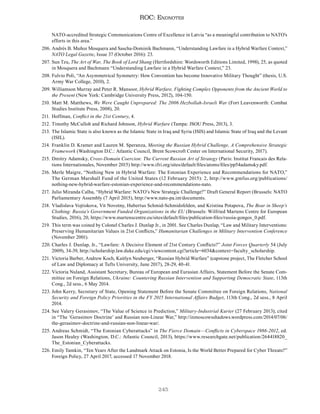245
ROC: Endnotes
NATO-accredited Strategic Communications Centre of Excellence in Latvia “as a meaningful contribution to NATO's
efforts in this area.”
206. Andrés B. Muñoz Mosquera and Sascha-Dominik Bachmann, “Understanding Lawfare in a Hybrid Warfare Context,”
NATO Legal Gazette, Issue 37 (October 2016): 23.
207. Sun Tzu, The Art of War, The Book of Lord Shang (Hertfordshire: Wordsworth Editions Limited, 1998), 25, as quoted
in Mosquera and Bachmann “Understanding Lawfare in a Hybrid Warfare Context,” 23.
208. Fulvio Poli, “An Asymmetrical Symmetry: How Convention has become Innovative Military Thought” (thesis, U.S.
Army War College, 2010), 2.
209. Williamson Murray and Peter R. Mansoor, Hybrid Warfare, Fighting Complex Opponents from the Ancient World to
the Present (New York: Cambridge University Press, 2012), 104-150.
210. Matt M. Matthews, We Were Caught Unprepared: The 2006 Hezbollah-Israeli War (Fort Leavenworth: Combat
Studies Institute Press, 2008), 20.
211. Hoffman, Conflict in the 21st Century, 4.
212. Timothy McCulloh and Richard Johnson, Hybrid Warfare (Tampa: JSOU Press, 2013), 3.
213. The Islamic State is also known as the Islamic State in Iraq and Syria (ISIS) and Islamic State of Iraq and the Levant
(ISIL).
214. Franklin D. Kramer and Lauren M. Speranza, Meeting the Russian Hybrid Challenge, A Comprehensive Strategic
Framework (Washington D.C.: Atlantic Council, Brent Scowcroft Center on International Security, 2017).
215. Dmitry Adamsky, Cross-Domain Coercion: The Current Russian Art of Strategy (Paris: Institut Francais des Rela-
tions Internationales, November 2015) http://www.ifri.org/sites/default/files/atoms/files/pp54adamsky.pdf.
216. Merle Maigre, “Nothing New in Hybrid Warfare: The Estonian Experience and Recommendations for NATO,”
The German Marshall Fund of the United States (12 February 2015): 2, http://www.gmfus.org/publications/
nothing-new-hybrid-warfare-estonian-experience-and-recommendations-nato.
217. Julio Miranda Calha, “Hybrid Warfare: NATO’s New Strategic Challenge?” Draft General Report (Brussels: NATO
Parliamentary Assembly (7 April 2015), http://www.nato-pa.int/documents.
218. Vladislava Vojtiskova, Vit Novotny, Hubertus Schmid-Schmidsfelden, and Kristina Potapova, The Bear in Sheep’s
Clothing: Russia’s Government Funded Organizations in the EU (Brussels: Wilfried Martens Centre for European
Studies, 2016), 20, https://www.martenscentre.eu/sites/default/files/publication-files/russia-gongos_0.pdf.
219. This term was coined by Colonel Charles J. Dunlap Jr., in 2001. See Charles Dunlap, “Law and Military Interventions:
Preserving Humanitarian Values in 21st Conflicts,” Humanitarian Challenges in Military Intervention Conference
(November 2001).
220. Charles J. Dunlap, Jr., “Lawfare: A Decisive Element of 21st Century Conflicts?” Joint Forces Quarterly 54 (July
2009), 34-39, http://scholarship.law.duke.edu/cgi/viewcontent.cgi?article=6034&context=faculty_scholarship.
221. Victoria Barber, Andrew Koch, Kaitlyn Neuberger, “Russian Hybrid Warfare” (capstone project, The Fletcher School
of Law and Diplomacy at Tufts University, June 2017), 28-29, 40-41.
222. Victoria Nuland, Assistant Secretary, Bureau of European and Eurasian Affairs, Statement Before the Senate Com-
mittee on Foreign Relations, Ukraine: Countering Russian Intervention and Supporting Democratic State, 113th
Cong., 2d sess., 6 May 2014.
223. John Kerry, Secretary of State, Opening Statement Before the Senate Committee on Foreign Relations, National
Security and Foreign Policy Priorities in the FY 2015 International Affairs Budget, 113th Cong., 2d sess., 8 April
2014.
224. See Valery Gerasimov, “The Value of Science in Prediction,” Military-Industrial Kurier (27 February 2013); cited
in “The ‘Gerasimov Doctrine’ and Russian non-Linear War,” http://inmoscowsshadows.wordpress.com/2014/07/06/
the-gerasimov-doctrine-and-russian-non-linear-war/.
225. Andreas Schmidt, “The Estonian Cyberattacks” in The Fierce Domain—Conflicts in Cyberspace 1986-2012, ed.
Jason Healey (Washington, D.C.: Atlantic Council, 2013), https://www.researchgate.net/publication/264418820_
The_Estonian_Cyberattacks.
226. Emily Tamkin, “Ten Years After the Landmark Attack on Estonia, Is the World Better Prepared for Cyber Threats?”
Foreign Policy, 27 April 2017, accessed 17 November 2018.
 
