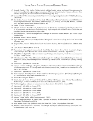 246
United States Special Operations Command Europe
227. Mohan B. Gazula, “Cyber Warfare Conflict Analysis and Case Studies” (partial fulfillment of the requirements for
master of science degree in engineering and management, Cybersecurity Interdisciplinary Systems Laboratory Sloan
School of Management, Massachusetts Institute of Technology, May 2017).
228. Andreas Schmidt, “The Estonian Cyberattacks,” https://www.researchgate.net/publication/264418820_The_Estonian_
Cyberattacks.
229. Max Gordon, “Lessons From the Front: A Case Study of Russian Cyber Warfare” (submitted in partial fulfillment of
master’s degree requirements, Air Command and Staff College, Air University, Maxwell AFB, Alabama, December
2015), http://www.dtic.mil/dtic/tr/fulltext/u2/1040762.pdf.
230. Gordon, “Lessons From the Front.”
231. Robert A. Miller and Daniel T. Kuehl, “Cyberspace and the ‘First Battle’ in 21st-Century War” Defense Horizons,
no. 68, September 2009, National Defense University, https://ndupress.ndu.edu/Media/News/Article/1006254/
cyberspace-and-the-first-battle-in-21st-century-war/.
232. Maksym Beznosiuk, “Russia’s Military Reform: Adapting to the Realities of Modern Warfare,” New Eastern Europe
(October 2016).
233. Beznosiuk, “Russia’s Military Reform.”
234. Roger McDermott, “Russia Activates New Defense Management Center,” Eurasia Daily Monitor vol. 11, Issue 196
(November 2014).
235. Margarete Klein, “Russia’s Military: On the Rise?” Transatlantic Academy, 2015-16 Paper Series, No. 2 (March 2016):
17.
236. Klein, “Russia’s Military: On the Rise?” 2.
237. The remainder of this appendix borrows heavily from Andras Racz, Russia’s Hybrid War in Ukraine, Breaking the
Enemy’s Ability to Resist (Helsinki: The Finnish Institute of International Affairs, FIIA Report 43, n.d.).
238. Robert Johnson, “Hybrid War and its Countermeasures: A Critique of the Literature,” Small Wars and Insurgencies
vol. 29, no. 1 (2018): 141-163.
239. Valery Gerasimov, “The Value of Science is in the Foresight: New Challenges Demand Rethinking the Forms and
Methods of Carrying out Combat Operations,” translated by Robert Coalson, Military Review (January-February
2016).
240. Racz, Russia’s Hybrid War in Ukraine, 43.
241. Sergey G. Chekinov and Sergey A. Bogdanov, “The Nature and Content of a New-Generation War,” Military Thought
(October-December 2013): 12–23, http://www.eastviewpress.com/Files/MT_FROM%20THE%20CURRENT%20
ISSUE_No.4_2013.pdf.
242. Racz, Russia’s Hybrid War in Ukraine, 37-39.
243. Maria Snegovaya, Putin’s Information Warfare in Ukraine: Soviet Origins of Russia’s Hybrid Warfare (Washington
D.C.: Institute for the Study of War, September 2015), 7.
244. Barber, “Russian Hybrid Warfare.”
245. Zane M. Galvach, Thomas B. Everett, Matthew J. Mesko, Jeffrey V. Dickey, and Anton V. Soltis, “Russian Political
Warfare: Origin, Evolution, and Application” (thesis, Naval Postgraduate School, 2015).
246. The following phases and steps are summarized from Racz, Russia’s Hybrid War in Ukraine, 57-70.
247. Racz, Russia’s Hybrid War in Ukraine, 57-70.
248. Racz, Russia’s Hybrid War in Ukraine, 58-60.
249. Racz, Russia’s Hybrid War in Ukraine, 60-64.
250. Racz, Russia’s Hybrid War in Ukraine, 67-70.
251. Racz, Russia’s Hybrid War in Ukraine, 64-67
252. Johnson, “Hybrid Warfare and its Countermeasures,” 158-159.
253. This case study relies heavily on Robert Gildea, Fighters in the Shadows, A New History of the French Resistance
(Cambridge: The Belknap Press, 2015).
254. Julian Jackson, France: The Dark Years, 1940-1944 (New York: Oxford University Press, 2001), 406.
255. Benjamin F. Jones, Eisenhower’s Guerrillas, The Jedburghs, the Maquis, and the Liberation of France (New York:
Oxford University Press, 2016), 60.
 