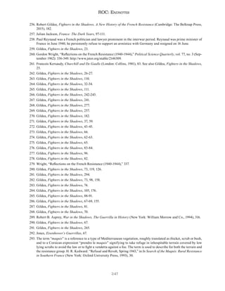 247
ROC: Endnotes
256. Robert Gildea, Fighters in the Shadows, A New History of the French Resistance (Cambridge: The Belknap Press,
2015), 182.
257. Julian Jackson, France: The Dark Years, 97-111.
258. Paul Reynaud was a French politician and lawyer prominent in the interwar period. Reynaud was prime minister of
France in June 1940, he persistently refuse to support an armistice with Germany and resigned on 16 June.
259. Gildea, Fighters in the Shadows, 23.
260. Gordon Wright, “Reflections on the French Resistance (1940-1944),” Political Science Quarterly, vol. 77, no. 3 (Sep-
tember 1962): 336-349. http://www.jstor.org/stable/2146309.
261. Francois Kersaudy, Churchill and De Gaulle (London: Collins, 1981), 83. See also Gildea, Fighters in the Shadows,
25.
262. Gildea, Fighters in the Shadows, 26-27.
263. Gildea, Fighters in the Shadows, 110.
264. Gildea, Fighters in the Shadows, 32-34.
265. Gildea, Fighters in the Shadows, 111.
266. Gildea, Fighters in the Shadows, 242-243.
267. Gildea, Fighters in the Shadows, 241.
268. Gildea, Fighters in the Shadows, 277.
269. Gildea, Fighters in the Shadows, 257.
270. Gildea, Fighters in the Shadows, 182.
271. Gildea, Fighters in the Shadows, 37, 59.
272. Gildea, Fighters in the Shadows, 43-45.
273. Gildea, Fighters in the Shadows, 66.
274. Gildea, Fighters in the Shadows, 62-63.
275. Gildea, Fighters in the Shadows, 65.
276. Gildea, Fighters in the Shadows, 83-84.
277. Gildea, Fighters in the Shadows, 96.
278. Gildea, Fighters in the Shadows, 82.
279. Wright, “Reflections on the French Resistance (1940-1944),” 337.
280. Gildea, Fighters in the Shadows, 73, 119, 126.
281. Gildea, Fighters in the Shadows, 294.
282. Gildea, Fighters in the Shadows, 73, 98, 158.
283. Gildea, Fighters in the Shadows, 74.
284. Gildea, Fighters in the Shadows, 105, 176.
285. Gildea, Fighters in the Shadows, 88-91.
286. Gildea, Fighters in the Shadows, 67-69, 155.
287. Gildea, Fighters in the Shadows, 81.
288. Gildea, Fighters in the Shadows, 70.
289. Robert B. Asprey, War in the Shadows, The Guerrilla in History (New York: William Morrow and Co., 1994), 316.
290. Gildea, Fighters in the Shadows, 67.
291. Gildea, Fighters in the Shadows, 265.
292. Jones, Eisenhower’s Guerrillas, 67.
293. The term “maquis” is a reference to a type of Mediterranean vegetation, roughly translated as thicket, scrub or bush,
and to a Corsican expression “prendre le maquis” signifying to take refuge in inhospitable terrain covered by low
lying scrubs to avoid the law or to fight a vendetta against a foe. The term is used to describe for both the terrain and
the resistance group. H. R. Kedward. “Refusal and Revolt, Spring 1943,” in In Search of the Maquis: Rural Resistance
in Southern France (New York: Oxford University Press, 1993), 30.
 