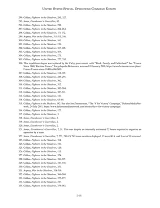 248
United States Special Operations Command Europe
294. Gildea, Fighters in the Shadows, 265, 327.
295. Jones, Eisenhower’s Guerrillas, 93.
296. Gildea, Fighters in the Shadows, 298.
297. Gildea, Fighters in the Shadows, 262-264.
298. Gildea, Fighters in the Shadows, 171-172.
299. Asprey, War in the Shadows, 311-313, 316.
300. Gildea, Fighters in the Shadows, 161.
301. Gildea, Fighters in the Shadows, 156.
302. Gildea, Fighters in the Shadows, 167-168.
303. Gildea, Fighters in the Shadows, 164.
304. Gildea, Fighters in the Shadows, 275.
305. Gildea, Fighters in the Shadows, 277, 285.
306. This republican slogan was replaced by the Vichy government, with “Work, Family, and Fatherland.” See “France
Since 1940, Wartime France,” Encyclopedia Britannica, accessed 10 January 2018, https://www.britannica.com/place/
France/France-since-1940#ref465491.
307. Gildea, Fighters in the Shadows, 112-119.
308. Gildea, Fighters in the Shadows, 286-291.
309. Gildea, Fighters in the Shadows, 302.
310. Gildea, Fighters in the Shadows, 312.
311. Gildea, Fighters in the Shadows, 303-304.
312. Gildea, Fighters in the Shadows, 307-311.
313. Gildea, Fighters in the Shadows, 141.
314. Gildea, Fighters in the Shadows, 63-64.
315. Gildea, Fighters in the Shadows, 142. See also Jon Zimmerman, “The ‘V for Victory’ Campaign,” DefenseMediaNet-
work, 24 July 2011, https://www.defensemedianetwork.com/stories/the-v-for-victory-campaign/.
316. Gildea, Fighters in the Shadows, 177.
317. Gildea, Fighters in the Shadows, 3.
318. Jones, Eisenhower’s Guerrillas, 2.
319. Jones, Eisenhower’s Guerrillas, 2.
320. Jones, Eisenhower’s Guerrillas, 2.
321. Jones, Eisenhower’s Guerrillas, 7, 31. This was despite an internally estimated 72 hours required to organize an
operation by a team.
322. Jones, Eisenhower’s Guerrillas, 7, 271, 280. Of 265 team members deployed, 13 were KIA, and 9 out of 10 returned.
323. Gildea, Fighters in the Shadows, 314.
324. Gildea, Fighters in the Shadows, 341.
325. Gildea, Fighters in the Shadows, 120.
326. Gildea, Fighters in the Shadows, 113.
327. Gildea, Fighters in the Shadows, 324.
328. Gildea, Fighters in the Shadows, 316-317.
329. Gildea, Fighters in the Shadows, 343-345.
330. Gildea, Fighters in the Shadows, 351.
331. Asprey, War in the Shadows, 318-319.
332. Gildea, Fighters in the Shadows, 366-368.
333. Gildea, Fighters in the Shadows, 375-377.
334. Gildea, Fighters in the Shadows, 347.
335. Gildea, Fighters in the Shadows, 379-383.
 