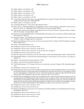 249
ROC: Endnotes
336. Gildea, Fighters in the Shadows, 395.
337. Gildea, Fighters in the Shadows, 420.
338. Gildea, Fighters in the Shadows, 3, 445.
339. Gildea, Fighters in the Shadows, 421.
340. Gildea, Fighters in the Shadows, 425-427.
341. “France Since 1940, Wartime France,” Encyclopedia Britannica, accessed 11 January 2018, https://www.britannica.
com/place/France/France-since-1940#ref465491.
342. Gildea, Fighters in the Shadows, 447-448.
343. Encyclopedia Britannica, “France Since 1940, Wartime France.”
344. John E. Sawyer, “The Reestablishment of the Republic in France: The De Gaulle Era, 1944-1945,” Political Science
Quarterly, vol. 62, no. 3 (September 1947): 354-367, http://www.jstor.org/stable/2144294.
345. This case study relies heavily on Marek Jan Chodakiewicz, Between Nazis and Soviets, Occupation Politics in Poland,
1939-1947 (Lanham: Lexington Books, 2004).
346. Quoted from Colonel Harold B. Perkins of the British SOE, Jan Nowak, Courier From Warsaw (Detroit: Wayne State
University Press, 1982), 236.
347. Chester M. Nowak, “The Polish Resistance Movement in the Second World War,” Bridgewater Review vol. 4, Issue
1 (1986): 4-7, http://vc.bridgew.edu/br_rev/vol4/iss1/6.
348. Marek Jan Chodakiewicz, Between Nazis and Soviets, Occupation Politics in Poland, 1939-1947 (Lanham: Lexington
Books, 2004), 106-111.
349. Nowak, “The Polish Resistance,” 4-5.
350. Chodakiewicz, Between Nazis and Soviets, 40-41.
351. Chodakiewicz, Between Nazis and Soviets, 44-46, 50, 54.
352. Chodakiewicz, Between Nazis and Soviets, 47-48. See also note 3 on page 56.
353. Chodakiewicz, Between Nazis and Soviets, 42-43.
354. Robert B. Asprey, War in the Shadows, The Guerrilla in History (New York: William Morrow and Co., 1994), 305-306.
355. Eduards Bruno Deksnis, “Latvian Exile Government Proposals,” Journal of the University of Latvia, Law, Riga, no.
9 (2016): 79.
356. Deksnis, “Latvian Exile Government Proposals,” 79-80.
357. Deksnis, “Latvian Exile Government Proposals,” 80.
358. "The Polish Resistance," C.N. Truman, The History Learning Site, accessed 12 January 2018, historylearningsite.
co.uk.
359. Chodakiewicz, Between Nazis and Soviets, 186.
360. Though instances of heroic rescue of Jews by Polish Christians did occur, the horrible plight of the Jews was not within
the everyday experience of most people and their intended fate at the hands of the Nazis was only gradually realized
by most of the population. Ultimately, Nazi terror, with horrific penalties for aiding Jews determined Polish-Jewish
relations after 1941; Chodakiewicz, Between Nazis and Soviets, 68, 114, 119, 144-157.
361. The Order Police (Ordungspolizei–Orpo) was the constabulary force, while the Security Police and Security Service
(Sicherheitspolizei and Sicherheitsdienst–Sipo and SD) were the investigative branch. The Orpo had the urban and
rural branches: the Guard Police (Schutzpolizei–Schupo) and the gendarmerie respectively. The Sipo and SD were
composed of the Secret State Police (Geheimestaatspolizei–Gestapo), the Criminal Police (Kriminalpolizei–Kripo),
and the Security Office (Sicherheitsdienst–SD), Chodakiewicz, Between Nazis and Soviets, note 17, 92.
362. Chodakiewicz, Between Nazis and Soviets, 70-71.
363. Chodakiewicz, Between Nazis and Soviets, 82.
364. Marek Jan Chodakiewicz, Intermarium, The Land Between the Black and Baltic Seas (New Brunswick NJ: Transac-
tion Publishers, 2016), 137.
365. Chodakiewicz, Between Nazis and Soviets, 71-73.
366. Chodakiewicz, Between Nazis and Soviets, 76-82.
367. Chodakiewicz, Between Nazis and Soviets, 86.
 