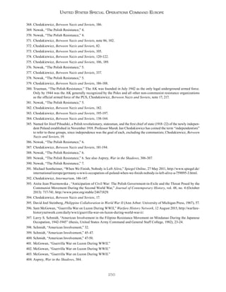 250
United States Special Operations Command Europe
368. Chodakiewicz, Between Nazis and Soviets, 186.
369. Nowak, “The Polish Resistance,” 4.
370. Nowak, “The Polish Resistance,” 4.
371. Chodakiewicz, Between Nazis and Soviets, note 86, 102.
372. Chodakiewicz, Between Nazis and Soviets, 82.
373. Chodakiewicz, Between Nazis and Soviets, 105.
374. Chodakiewicz, Between Nazis and Soviets, 120-122.
375. Chodakiewicz, Between Nazis and Soviets, 106, 189.
376. Nowak, “The Polish Resistance,” 5.
377. Chodakiewicz, Between Nazis and Soviets, 337.
378. Nowak, “The Polish Resistance,” 5.
379. Chodakiewicz, Between Nazis and Soviets, 186-188.
380. Trueman, “The Polish Resistance.” The AK was founded in July 1942 as the only legal underground armed force.
Only by 1944 was the AK generally recognized by the Poles and all other non-communist resistance organizations
as the official armed force of the PUS, Chodakiewicz, Between Nazis and Soviets, note 17, 217.
381. Nowak, “The Polish Resistance,” 5.
382. Chodakiewicz, Between Nazis and Soviets, 182.
383. Chodakiewicz, Between Nazis and Soviets, 195-197.
384. Chodakiewicz, Between Nazis and Soviets, 138-144.
385. Named for Józef Piłsudski, a Polish revolutionary, statesman, and the first chief of state (1918–22) of the newly indepen-
dent Poland established in November 1918. Professor Marek Jan Chodakiewicz has coined the term “independentists”
to refer to these groups, since independence was the goal of each, excluding the communists; Chodakiewicz, Between
Nazis and Soviets, 19.
386. Nowak, “The Polish Resistance,” 6.
387. Chodakiewicz, Between Nazis and Soviets, 181-194.
388. Nowak, “The Polish Resistance,” 6.
389. Nowak, “The Polish Resistance,” 6. See also Asprey, War in the Shadows, 306-307.
390. Nowak, “The Polish Resistance,” 7.
391. Michael Sontheimer, “When We Finish, Nobody is Left Alive,” Spiegel Online, 27 May 2011, http://www.spiegel.de/
international/europe/germany-s-wwii-occupation-of-poland-when-we-finish-nobody-is-left-alive-a-759095-3.html.
392. Chodakiewicz, Intermarium, 146-147.
393. Anita Jean Prazmowska , “Anticipation of Civil War: The Polish Government-in-Exile and the Threat Posed by the
Communist Movement During the Second World War,” Journal of Contemporary History, vol. 48, no. 4 (October
2013): 717-741, http://www.jstor.org/stable/24671829.
394. Chodakiewicz, Between Nazis and Soviets, 17.
395. David Joel Steinberg, Philippine Collaboration in World War II (Ann Arbor: University of Michigan Press, 1967), 57.
396. Sam McGowan, “Guerrilla War on Luzon During WWII,” Warfare History Network, 12 August 2015, http://warfare-
historynetwork.com/daily/wwii/guerrilla-war-on-luzon-during-world-war-ii/.
397. Larry S. Schmidt, “American Involvement in the Filipino Resistance Movement on Mindanao During the Japanese
Occupation, 1942-1945” (thesis, United States Army Command and General Staff College, 1982), 23-24.
398. Schmidt, “American Involvement,” 32.
399. Schmidt, “American Involvement,” 45-47.
400. Schmidt, “American Involvement,” 47-50.
401. McGowan, “Guerrilla War on Luzon During WWII.”
402. McGowan, “Guerrilla War on Luzon During WWII.”
403. McGowan, “Guerrilla War on Luzon During WWII.”
404. Asprey, War in the Shadows, 384.
 