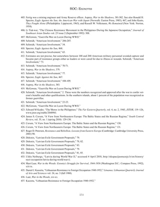 251
ROC: Endnotes
405. Fertig was a mining engineer and Army Reserve officer. Asprey, War in the Shadows, 381-382. See also Ronald H.
Spector, Eagle Against the Sun, the American War with Japan (Norwalk: Easton Press, 1985), 467, and John Keats,
They Fought Alone (Philadelphia: Lippincott, 1963), and Russell W. Volkmann, We Remained (New York: Norton,
1954).
406. Li Yuk-wai, “The Chinese Resistance Movement in the Philippines During the Japanese Occupation,” Journal of
Southeast Asian Studies vol. 23 issue 2 (September 1992): 308.
407. McGowan, “Guerrilla War on Luzon During WWII.”
408. Schmidt, “American Involvement,” 206-207.
409. Schmidt, “American Involvement,” 34.
410. Spector, Eagle Against the Sun, 468.
411. Schmidt, “American Involvement,” 65.
412. Estimates are not precise, but somewhere between 100 and 200 American military personnel avoided capture and
became part of resistance groups either as leaders or were cared for due to illness or wounds. Schmidt, “American
Involvement,” 73.
413. Schmidt, “American Involvement,” 70-71.
414. Asprey, War in the Shadows, 379.
415. Schmidt, “American Involvement,” 77.
416. Spector, Eagle Against the Sun, 467.
417. Schmidt, “American Involvement,” 108-109.
418. Asprey, War in the Shadows, 383.
419. McGowan, “Guerrilla War on Luzon During WWII.”
420. Schmidt, “American Involvement,” 2. These were the numbers recognized and approved after the war to confer vet-
eran’s benefits and other qualifications. In the southern islands, about 1 percent of the population was recognized as
former guerrillas.
421. Schmidt, “American Involvement,” 22-23.
422. McGowan, “Guerrilla War on Luzon During WWII.”
423. Edward M Kuder, “The Moros in the Philippines.” The Far Eastern Quarterly, vol. 4, no. 2, 1945, JSTOR, 119–126,
www.jstor.org/stable/2048961.
424. James S. Corum, “A View from Northeastern Europe: The Baltic States and the Russian Regime,” South Central
Review, vol. 35, no. 1 (spring 2018): 129-130.
425. Corum, “A View from Northeastern Europe: The Baltic States and the Russian Regime,” 130.
426. Corum, “A View from Northeastern Europe: The Baltic States and the Russian Regime,” 131.
427. Roger D. Petersen, Resistance and Rebellion, Lessons from Eastern Europe (Cambridge: Cambridge University Press,
2001) 90.
428. Deksnis, “Latvian Exile Government Proposals,” 79.
429. Deksnis, “Latvian Exile Government Proposals,” 79, 82.
430. Deksnis, “Latvian Exile Government Proposals,” 83.
431. Deksnis, “Latvian Exile Government Proposals,” 79.
432. Deksnis, “Latvian Exile Government Proposals,” 81, 85.
433. Uldis Neiburgs, “Latvia during World War II,” accessed 4 April 2018, http://okupacijasmuzejs.lv/en/history/
nazi-occupation/latvia-during-world-war-ii.
434. Mart Laar, War in the Woods: Estonia’s Struggle for Survival, 1944-1956 (Washington D.C.: Compass Press, 1992),
xiii-ix.
435. Daniel J. Kaszeta, “Lithuanian Resistance to Foreign Occupation 1940-1952,” Lituanus, Lithuanian Quarterly Journal
of Arts and Sciences vol. 34, no. 3 (fall 1988).
436. Laar, War in the Woods, xiv-xv.
437. Kaszeta, “Lithuanian Resistance to Foreign Occupation 1940-1952.”
 