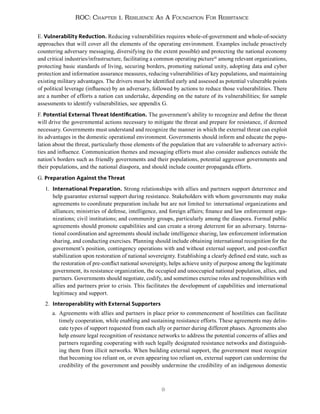 9
ROC: Chapter 1. Resilience As A Foundation For Resistance
E. Vulnerability Reduction. Reducing vulnerabilities requires whole-of-government and whole-of-society
approaches that will cover all the elements of the operating environment. Examples include proactively
countering adversary messaging, diversifying (to the extent possible) and protecting the national economy
and critical industries/infrastructure, facilitating a common operating picture16
among relevant organizations,
protecting basic standards of living, securing borders, promoting national unity, adopting data and cyber
protection and information assurance measures, reducing vulnerabilities of key populations, and maintaining
existing military advantages. The drivers must be identified early and assessed as potential vulnerable points
of political leverage (influence) by an adversary, followed by actions to reduce those vulnerabilities. There
are a number of efforts a nation can undertake, depending on the nature of its vulnerabilities; for sample
assessments to identify vulnerabilities, see appendix G.
F. Potential External Threat Identification. The government’s ability to recognize and define the threat
will drive the governmental actions necessary to mitigate the threat and prepare for resistance, if deemed
necessary. Governments must understand and recognize the manner in which the external threat can exploit
its advantages in the domestic operational environment. Governments should inform and educate the popu-
lation about the threat, particularly those elements of the population that are vulnerable to adversary activi-
ties and influence. Communication themes and messaging efforts must also consider audiences outside the
nation’s borders such as friendly governments and their populations, potential aggressor governments and
their populations, and the national diaspora, and should include counter propaganda efforts.
G. Preparation Against the Threat
1. International Preparation. Strong relationships with allies and partners support deterrence and
help guarantee external support during resistance. Stakeholders with whom governments may make
agreements to coordinate preparation include but are not limited to: international organizations and
alliances; ministries of defense, intelligence, and foreign affairs; finance and law enforcement orga-
nizations; civil institutions; and community groups, particularly among the diaspora. Formal public
agreements should promote capabilities and can create a strong deterrent for an adversary. Interna-
tional coordination and agreements should include intelligence sharing, law enforcement information
sharing, and conducting exercises. Planning should include obtaining international recognition for the
government’s position, contingency operations with and without external support, and post-conflict
stabilization upon restoration of national sovereignty. Establishing a clearly defined end state, such as
the restoration of pre-conflict national sovereignty, helps achieve unity of purpose among the legitimate
government, its resistance organization, the occupied and unoccupied national population, allies, and
partners. Governments should negotiate, codify, and sometimes exercise roles and responsibilities with
allies and partners prior to crisis. This facilitates the development of capabilities and international
legitimacy and support.
2. Interoperability with External Supporters
a. Agreements with allies and partners in place prior to commencement of hostilities can facilitate
timely cooperation, while enabling and sustaining resistance efforts. These agreements may delin-
eate types of support requested from each ally or partner during different phases. Agreements also
help ensure legal recognition of resistance networks to address the potential concerns of allies and
partners regarding cooperating with such legally designated resistance networks and distinguish-
ing them from illicit networks. When building external support, the government must recognize
that becoming too reliant on, or even appearing too reliant on, external support can undermine the
credibility of the government and possibly undermine the credibility of an indigenous domestic
 