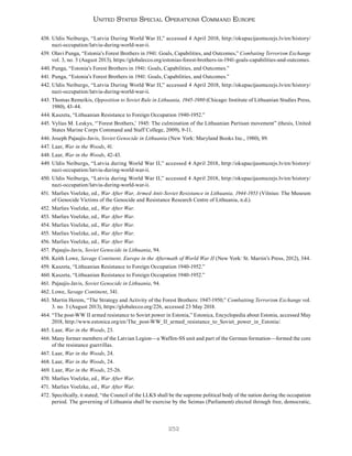 252
United States Special Operations Command Europe
438. Uldis Neiburgs, “Latvia During World War II,” accessed 4 April 2018, http://okupacijasmuzejs.lv/en/history/
nazi-occupation/latvia-during-world-war-ii.
439. Olavi Punga, “Estonia’s Forest Brothers in 1941: Goals, Capabilities, and Outcomes,” Combating Terrorism Exchange
vol. 3, no. 3 (August 2013), https://globalecco.org/estonias-forest-brothers-in-1941-goals-capabilities-and-outcomes.
440. Punga, “Estonia’s Forest Brothers in 1941: Goals, Capabilities, and Outcomes.”
441. Punga, “Estonia’s Forest Brothers in 1941: Goals, Capabilities, and Outcomes.”
442. Uldis Neiburgs, “Latvia During World War II,” accessed 4 April 2018, http://okupacijasmuzejs.lv/en/history/
nazi-occupation/latvia-during-world-war-ii.
443. Thomas Remeikis, Opposition to Soviet Rule in Lithuania, 1945-1980 (Chicago: Institute of Lithuanian Studies Press,
1980), 43-44.
444. Kaszeta, “Lithuanian Resistance to Foreign Occupation 1940-1952.”
445. Vylius M. Leskys, “’Forest Brothers,’ 1945: The culmination of the Lithuanian Partisan movement” (thesis, United
States Marine Corps Command and Staff College, 2009), 9-11.
446. Joseph Pajaujis-Javis, Soviet Genocide in Lithuania (New York: Maryland Books Inc., 1980), 89.
447. Laar, War in the Woods, 41.
448. Laar, War in the Woods, 42-43.
449. Uldis Neiburgs, “Latvia during World War II,” accessed 4 April 2018, http://okupacijasmuzejs.lv/en/history/
nazi-occupation/latvia-during-world-war-ii.
450. Uldis Neiburgs, “Latvia during World War II,” accessed 4 April 2018, http://okupacijasmuzejs.lv/en/history/
nazi-occupation/latvia-during-world-war-ii.
451. Marlies Voelzke, ed., War After War, Armed Anti-Soviet Resistance in Lithuania, 1944-1953 (Vilnius: The Museum
of Genocide Victims of the Genocide and Resistance Research Centre of Lithuania, n.d.).
452. Marlies Voelzke, ed., War After War.
453. Marlies Voelzke, ed., War After War.
454. Marlies Voelzke, ed., War After War.
455. Marlies Voelzke, ed., War After War.
456. Marlies Voelzke, ed., War After War.
457. Pajaujis-Javis, Soviet Genocide in Lithuania, 94.
458. Keith Lowe, Savage Continent, Europe in the Aftermath of World War II (New York: St. Martin’s Press, 2012), 344.
459. Kaszeta, “Lithuanian Resistance to Foreign Occupation 1940-1952.”
460. Kaszeta, “Lithuanian Resistance to Foreign Occupation 1940-1952.”
461. Pajaujis-Javis, Soviet Genocide in Lithuania, 94.
462. Lowe, Savage Continent, 341.
463. Martin Herem, “The Strategy and Activity of the Forest Brothers: 1947-1950,” Combatting Terrorism Exchange vol.
3. no. 3 (August 2013), https://globalecco.org/226, accessed 23 May 2018.
464. “The post-WW II armed resistance to Soviet power in Estonia,” Estonica, Encyclopedia about Estonia, accessed May
2018, http://www.estonica.org/en/The_post-WW_II_armed_resistance_to_Soviet_power_in_Estonia/.
465. Laar, War in the Woods, 23.
466. Many former members of the Latvian Legion—a Waffen-SS unit and part of the German formation—formed the core
of the resistance guerrillas.
467. Laar, War in the Woods, 24.
468. Laar, War in the Woods, 24.
469. Laar, War in the Woods, 25-26.
470. Marlies Voelzke, ed., War After War.
471. Marlies Voelzke, ed., War After War.
472. Specifically, it stated; “the Council of the LLKS shall be the supreme political body of the nation during the occupation
period. The governing of Lithuania shall be exercise by the Seimas (Parliament) elected through free, democratic,
 