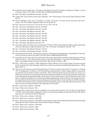 255
ROC: Endnotes
540. Condensed from Leopoldo Nuti, “The Italian ‘Stay-Behind’ Network–The Origins of Operation ‘Gladio,’” Journal
of Strategic Studies, 30:6, (2007): 955-980, DOI: 10.1080/01402390701676501.
541. Nuti, “The Italian ‘Stay-Behind’ Network,” 955-956.
542. Virgilio Ilari, Storia militare della prima repubblica, 1943–1993 (Ancona: Casa editrice Nuove Ricerche 1994),
524–25.
543. Nicola. Tranfaglia, Come nasce la repubblica: La Mafia, il Vaticano e il neofascismonei documenti americani e
italiani, 1943–1947 (Milano: Bompiani 2004), 178–88 and 204–10.
544. Ilari, Il generale col monocolo: Giovanni De Lorenzo, 1907–1973, 68.
545. Nuti, “The Italian ‘Stay-Behind’ Network,” 959-960.
546. Nuti, “The Italian ‘Stay-Behind’ Network,” 961-962.
547. Nuti, “The Italian ‘Stay-Behind’ Network,” 964.
548. Nuti, “The Italian ‘Stay-Behind’ Network,” 965-966.
549. Nuti, “The Italian ‘Stay-Behind’ Network,” 966-967.
550. Nuti, “The Italian ‘Stay-Behind’ Network,” 967-969.
551. Nuti, “The Italian ‘Stay-Behind’ Network,” 969-970.
552. Nuti, “The Italian ‘Stay-Behind’ Network,” 970.
553. Ten of the original 139 caches were not retrieved in 1973 but in 1990, as they had been hidden in places where their
retrieval would require complex demolition work. Nuti, “The Italian ‘Stay-Behind’ Network,” 970.
554. Nuti, “The Italian ‘Stay-Behind’ Network,” 974-975.
555. Nuti, “The Italian ‘Stay-Behind’ Network,” 977-978.
556. Condensed from Olav Riste, “With an Eye to History: The Origins and Development of ‘Stay-Behind’ in Norway,”
Journal of Strategic Studies 30:6 (2007): 997-1024, DOI: 10.1080/01402390701676527.
557. Rocambole was the name of the hero of the French 19th century author Ponson du Terrail, whose long series of books
about Rocambole—each volume ending with the words ‘Men Rocambole var ikke død’ (but Rocambole was not
dead)—was popular reading in Norway, from Riste; “With an Eye to History,” 1004.
558. Riste, “With an Eye to History,” 1000. Quoted from Defence Minister Jens Christian Hauge in the post-war plan
for the reconstruction of the Norwegian armed forces, which was presented and published by parliament as a White
Paper, (1945–6).
559. The doctrine was based on a speech by President Harry S. Truman to a joint session of the U.S. Congress on 12 March
1947. As background, in February of 1947 Great Britain announced that it could no longer afford to economically
and militarily aid the nations of Greece and Turkey, which it had been doing since the end of the war. Greece was
suffering an internal civil war and Turkey had internal communist problems as well as perceived threats by the Soviet
Union regarding the Dardanelles Straights. In the speech, Truman declared that “it must be the policy of the United
States to support free peoples who are resisting attempted subjugation by armed minorities or by outside pressures.”
He requested and received a large assistance package for Greece and Turkey. He also identified the USSR as the place
from which all communist activity emanated and which intended to invade or internally subvert other nations. This
speech is used as a historical marker for the beginning of the Cold War.
560. Riste, “With an Eye to History,” 998-999.
561. Riste, “With an Eye to History,” 999.
562. A group within a country at war who are sympathetic to or working with its enemies. The term dates from the Spanish
Civil War, when General Mola, leading four columns of troops towards Madrid, declared that he had a fifth column
inside the city. Cited from the Oxford Dictionary.
563. Riste, “With an Eye to History,” 1001-1002.
564. Riste, “With an Eye to History,” 1002-1003.
565. Riste, “With an Eye to History,” 1003-1004; In conversation with Olav Riste, Defence Minister Jens Christian Hauge
stated that this initiative had not been cleared with his Cabinet colleagues.
566. Riste, “With an Eye to History,” 1004-1005.
567. Riste, “With an Eye to History,” 1006.
568. Riste, “With an Eye to History,” 1006.
 
