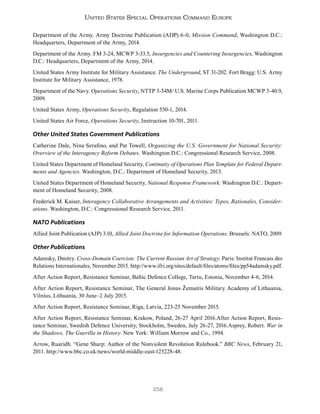 258
United States Special Operations Command Europe
Department of the Army. Army Doctrine Publication (ADP) 6-0, Mission Command, Washington D.C.:
Headquarters, Department of the Army, 2014.
Department of the Army. FM 3-24, MCWP 3-33.5, Insurgencies and Countering Insurgencies, Washington
D.C.: Headquarters, Department of the Army, 2014.
United States Army Institute for Military Assistance. The Underground, ST 31-202. Fort Bragg: U.S. Army
Institute for Military Assistance, 1978.
Department of the Navy. Operations Security, NTTP 3-54M/ U.S. Marine Corps Publication MCWP 3-40.9,
2009.
United States Army, Operations Security, Regulation 530-1, 2014.
United States Air Force, Operations Security, Instruction 10-701, 2011.
Other United States Government Publications
Catherine Dale, Nina Serafino, and Pat Towell, Organizing the U.S. Government for National Security:
Overview of the Interagency Reform Debates. Washington D.C.: Congressional Research Service, 2008.
United States Department of Homeland Security, Continuity of Operations Plan Template for Federal Depart-
ments and Agencies. Washington, D.C.: Department of Homeland Security, 2013.
United States Department of Homeland Security, National Response Framework. Washington D.C.: Depart-
ment of Homeland Security, 2008.
Frederick M. Kaiser, Interagency Collaborative Arrangements and Activities: Types, Rationales, Consider-
ations. Washington, D.C.: Congressional Research Service, 2011.
NATO Publications
Allied Joint Publication (AJP) 3.10, Allied Joint Doctrine for Information Operations. Brussels: NATO, 2009.
Other Publications
Adamsky, Dmitry. Cross-Domain Coercion: The Current Russian Art of Strategy. Paris: Institut Francais des
Relations Internationales, November 2015. http://www.ifri.org/sites/default/files/atoms/files/pp54adamsky.pdf.
After Action Report, Resistance Seminar, Baltic Defence College, Tartu, Estonia, November 4-6, 2014.
After Action Report, Resistance Seminar, The General Jonas Žemaitis Military Academy of Lithuania,
Vilnius, Lithuania, 30 June–2 July 2015.
After Action Report, Resistance Seminar, Riga, Latvia, 223-25 November 2015.
After Action Report, Resistance Seminar, Krakow, Poland, 26-27 April 2016.After Action Report, Resis-
tance Seminar, Swedish Defence University, Stockholm, Sweden, July 26-27, 2016.Asprey, Robert. War in
the Shadows, The Guerilla in History. New York: William Morrow and Co., 1994.
Arrow, Ruaridh. “Gene Sharp: Author of the Nonviolent Revolution Rulebook.” BBC News, February 21,
2011. http://www.bbc.co.uk/news/world-middle-east-125228-48.
 