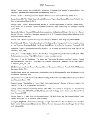 259
ROC: Bibliography
Barber, Victoria, Andrew Koch, and Kaitlyn Neuberger. “Russian Hybrid Warfare.” Capstone Project, Tufts
University, The Fletcher School of Law and Diplomacy, June 2017.
Bartles, Charles K. “Getting Gerasimov Right.” Military Review (January/February 2016): 30-38.
Baxter, Richard R. “So-Called ‘Unprivileged Belligerency’: Spies, Guerillas, and Saboteurs,” British Year-
book of International Law 28 (1951).
Bērziņš, Jānis. “Russia’s New Generation Warfare in Ukraine: Implications for Latvian Defense Policy.”
Policy Paper No. 02. National Defence Academy of Latvia, Center for Security and Strategic Research.
(April 2014).
Beznosiuk, Maksym. “Russia’s Military Reform: Adapting to the Realities of Modern Warfare.” New Eastern
Europe. (October 2016). http://neweasterneurope.eu/2016/10/13/russia-s-military-reform-adapting-to-the-
realities-of-modern-warfare/.
Biscop, Sven. “Hybrid Hysteria.” Security Policy Brief, No. 64 (June 2015). http://aei.pitt.edu/64790/.
Bos, Nathan, ed. “Human Factors Consideration of Undergrounds in Insurgencies.” In Assessing Revolution-
ary and Insurgent Strategies 2nd ed. Fort Bragg: United States Army Special Operations Command, 2013.
Bramstedt, Ernest K. Dictatorship and Political Police: The Technique of Control by Fear. New York: Oxford
University Press, 1945.
Calha, Julio Miranda. “Hybrid Warfare: NATO’s New Strategic Challenge?” Draft General Report, NATO
Parliamentary Assembly, 7 April 2015. http://www.nato-pa.int/documents.
Chekinov, S.G. and S.A. Bogdanov. “The Nature and Content of a New-Generation War.” Military Thought
(October-December 2013): 12–23. http://www.eastviewpress.com/Files/MT_FROM%20THE%20CURRENT
%20ISSUE_No.4_2013.pdf.
Chodakiewicz, Marek Jan. Between Nazis and Soviets; Occupation Politics in Poland, 1939-1947. Lanham:
Lexington Books, 2004.
Chodakiewicz, Marek Jan. Intermarium; The Land Between the Black and Baltic Seas. New Brunswick NJ:
Transaction Publishers, 2016.
Clausewitz, Carl von. On War. Edited and translated by Michael Howard and Peter Paret. Princeton: Princ-
eton University Press, 1984.
Cogan, Charles. "'Stay-Behind in France: Much Ado About Nothing?" Journal of Strategic Studies, 30:6
(2007): 937-954. DOI: 10.1080/01402390701676493.
Conley, Jerome. “Orange Revolution (Ukraine): 2004-2005.” In Casebook on Insurgency and Revolutionary
Warfare, Volume II: 1962-2009, edited by Charles Crossett. Ft Bragg: United States Army Special Opera-
tions Command 2012.
Corum, James S. “A View from Northeastern Europe: The Baltic States and the Russian Regime.” South
Central Review vol. 35, no. 1 (spring 2018): 129-130.
Covington, Stephen R. The Culture of Strategic Thought behind Russia’s Modern Approaches to Warfare.
Belfer Center for Science and International Affairs, Harvard Kennedy School. Cambridge: Harvard Ken-
nedy School, 2016.
 
