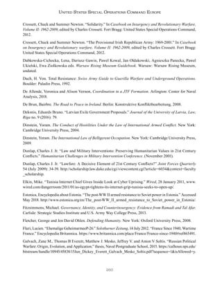 260
United States Special Operations Command Europe
Crossett, Chuck and Summer Newton. “Solidarity.” In Casebook on Insurgency and Revolutionary Warfare,
Volume II: 1962-2009, edited by Charles Crossett. Fort Bragg: United States Special Operations Command,
2012.
Crossett, Chuck and Summer Newton. “The Provisional Irish Republican Army: 1969-2001.” In Casebook
on Insurgency and Revolutionary warfare, Volume II: 1962-2009, edited by Charles Crossett. Fort Bragg:
United States Special Operations Command, 2012.
Dabkowska-Cichocka, Lena, Dariusz Gawin, Pawel Kowal, Jan Oldakowski, Agnieszka Panecka, Pawel
Ukielski, Ewa Ziolkowska eds. Warsaw Rising Museum Guidebook. Warsaw: Warsaw Rising Museum,
undated.
Dach, H. Von. Total Resistance: Swiss Army Guide to Guerilla Warfare and Underground Operations.
Boulder: Paladin Press, 1992.
De Allende, Veronica and Alison Vernon, Coordination in a JTF Formation. Arlington: Center for Naval
Analysis, 2018.
De Brun, Bairbre. The Road to Peace in Ireland. Berlin: Konstruktive Konfliktbearbeitung, 2008.
Deksnis, Eduards Bruno. “Latvian Exile Government Proposals.” Journal of the University of Latvia, Law,
Riga no. 9 (2016): 79.
Dinstein, Yoram. The Conduct of Hostilities Under the Law of International Armed Conflict. New York:
Cambridge University Press, 2004.
Dinstein, Yoram. The International Law of Belligerent Occupation. New York: Cambridge University Press,
2009.
Dunlap, Charles J. Jr. “Law and Military Interventions: Preserving Humanitarian Values in 21st Century
Conflicts.” Humanitarian Challenges in Military Intervention Conference. (November 2001).
Dunlap, Charles J. Jr. “Lawfare: A Decisive Element of 21st Century Conflicts?” Joint Forces Quarterly
54 (July 2009): 34-39. http://scholarship.law.duke.edu/cgi/viewcontent.cgi?article=6034&context=faculty
_scholarship.
Elkin, Mike. “Tunisia Internet Chief Gives Inside Look at Cyber Uprising.” Wired, 28 January 2011, www.
wired.com/dangerroom/2011/01/as-egypt-tightens-its-internet-grip-tunisia-seeks-to-open-up/.
Estonica, Encyclopedia about Estonia. “The post-WW II armed resistance to Soviet power in Estonia.” Accessed
May 2018. http://www.estonica.org/en/The_post-WW_II_armed_resistance_to_Soviet_power_in_Estonia/.
Fitzsimmons, Michael. Governance, Identity, and Counterinsurgency: Evidence from Ramadi and Tal Afar.
Carlisle: Strategic Studies Institute and U.S. Army Way College Press, 2013.
Fletcher, George and Jen David Ohlen. Defending Humanity. New York: Oxford University Press, 2008.
Fluri, Lucien. “Ehemalige GeheimarmeeP-26.” Solothurner Zeitung, 14 July 2012. “France Since 1940, Wartime
France.” Encyclopedia Britannica. https://www.britannica.com/place/France/France-since-1940#ref465491.
Galvach, Zane M., Thomas B Everett, Matthew J. Mesko, Jeffrey V. and Anton V Soltis. “Russian Political
Warfare: Origin, Evolution, and Application.” thesis, Naval Postgraduate School, 2015. https://calhoun.nps.edu/
bitstream/handle/10945/45838/15Jun_Dickey_Everett_Galvach_Mesko_Soltis.pdf?sequence=1&isAllowed=y.
 