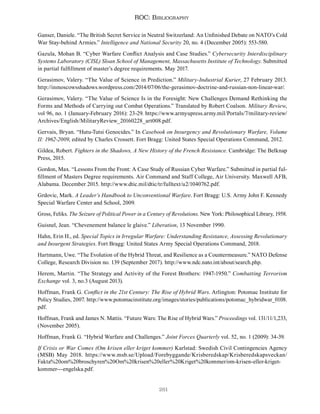 261
ROC: Bibliography
Ganser, Daniele. “The British Secret Service in Neutral Switzerland: An Unfinished Debate on NATO’s Cold
War Stay-behind Armies.” Intelligence and National Security 20, no. 4 (December 2005): 553-580.
Gazula, Mohan B. “Cyber Warfare Conflict Analysis and Case Studies.” Cybersecurity Interdisciplinary
Systems Laboratory (CISL) Sloan School of Management, Massachusetts Institute of Technology. Submitted
in partial fulfillment of master’s degree requirements. May 2017.
Gerasimov, Valery. “The Value of Science in Prediction.” Military-Industrial Kurier, 27 February 2013.
http://inmoscowsshadows.wordpress.com/2014/07/06/the-gerasimov-doctrine-and-russian-non-linear-war/.
Gerasimov, Valery. “The Value of Science Is in the Foresight: New Challenges Demand Rethinking the
Forms and Methods of Carrying out Combat Operations.” Translated by Robert Coalson. Military Review,
vol 96, no. 1 (January-February 2016): 23-29. https://www.armyupress.army.mil/Portals/7/military-review/
Archives/English/MilitaryReview_20160228_art008.pdf.
Gervais, Bryan. “Hutu-Tutsi Genocides.” In Casebook on Insurgency and Revolutionary Warfare, Volume
II: 1962-2009, edited by Charles Crossett. Fort Bragg: United States Special Operations Command, 2012.
Gildea, Robert. Fighters in the Shadows, A New History of the French Resistance. Cambridge: The Belknap
Press, 2015.
Gordon, Max. “Lessons From the Front: A Case Study of Russian Cyber Warfare.” Submitted in partial ful-
fillment of Masters Degree requirements. Air Command and Staff College, Air University. Maxwell AFB,
Alabama. December 2015. http://www.dtic.mil/dtic/tr/fulltext/u2/1040762.pdf.
Grdovic, Mark. A Leader’s Handbook to Unconventional Warfare. Fort Bragg: U.S. Army John F. Kennedy
Special Warfare Center and School, 2009.
Gross, Feliks. The Seizure of Political Power in a Century of Revolutions. New York: Philosophical Library, 1958.
Guisnel, Jean. “Chevenement balance le glaive.” Liberation, 13 November 1990.
Hahn, Erin H., ed. Special Topics in Irregular Warfare: Understanding Resistance, Assessing Revolutionary
and Insurgent Strategies. Fort Bragg: United States Army Special Operations Command, 2018.
Hartmann, Uwe. “The Evolution of the Hybrid Threat, and Resilience as a Countermeasure.” NATO Defense
College, Research Division no. 139 (September 2017). http://www.ndc.nato.int/about/search.php.
Herem, Martin. “The Strategy and Activity of the Forest Brothers: 1947-1950.” Combatting Terrorism
Exchange vol. 3, no.3 (August 2013).
Hoffman, Frank G. Conflict in the 21st Century: The Rise of Hybrid Wars. Arlington: Potomac Institute for
Policy Studies, 2007. http://www.potomacinstitute.org/images/stories/publications/potomac_hybridwar_0108.
pdf.
Hoffman, Frank and James N. Mattis. “Future Wars: The Rise of Hybrid Wars.” Proceedings vol. 131/11/1,233,
(November 2005).
Hoffman, Frank G. “Hybrid Warfare and Challenges.” Joint Forces Quarterly vol. 52, no. 1 (2009): 34-39.
If Crisis or War Comes (Om krisen eller kriget kommer) Karlstad: Swedish Civil Contingencies Agency
(MSB) May 2018. https://www.msb.se/Upload/Forebyggande/Krisberedskap/Krisberedskapsveckan/
Fakta%20om%20broschyren%20Om%20krisen%20eller%20Kriget%20kommer/om-krisen-eller-kriget-
kommer---engelska.pdf.
 