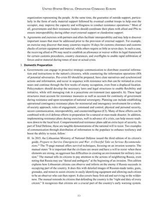10
United States Special Operations Command Europe
organization representing the people. At the same time, the guarantee of outside support, particu-
larly in the form of early material support followed by eventual combat troops to help oust the
occupier, may improve the capacity and willingness to conduct resistance operations.17
Most of
all, governments and their resistance leaders should coordinate their plans with allied and PNs to
ensure interoperability during either overt external support or clandestine support.
b. Agreements and exercises with partners and allies facilitate interoperability and may help to discover
important issues that must be addressed prior to the provision of external support. For example,
an exercise may discover that many countries require 14 days for customs clearance and customs
checks of certain equipment and material, while others require as little as seven days. In such a case,
the receiving allied or PN may need to establish an allowance or waiver within its legal framework
for certain customs procedures, country clearances, and overflights to enable rapid infiltration of
forces and/or material during times of near or actual crisis.
3. Domestic Preparation
a. Governments can engage in proactive strategic communication to distribute essential informa-
tion and instructions to the nation’s citizenry, while countering the information operations (IO)
of potential adversaries. Pre-crisis IO should be prepared, have clear narratives and synchronized
actions and information, and occur in sequence with resistance acts that can be initiated as crisis
nears and continue through the first weeks of enemy occupation, even from a displaced location.
Policymakers should develop the necessary laws and legal structures to enable flexibility and
initiative, while still managing risk in a peacetime environment (see appendix A). These legal
structures must account for resistance measures as well as account for continuity of government
during resistance and upon resumption of national sovereignty. Planning can include establishing
operational contingency resistance plans for ministerial and interagency involvement for a whole-
of-society approach, rules of engagement, command and control, physical and personal security,
secure communication, interoperability, and counterintelligence (CI). Many of these efforts can be
combined with civil defense efforts in preparation for a natural or man-made disaster. In addition,
implementing resistance plans during exercises, well in advance of a crisis, can help ensure readi-
ness down to the local level. Compartmentalized resistance plans add an extra layer of security. As
part of Total Defense, these are tangible demonstrations of the national will to resist. Two examples
of communication through distribution of information to the populace to enhance resiliency and
boost the ability to resist, follow:
01. In 2015, the Lithuanian Ministry of National Defense issued the third edition of its citizen’s
guide, Prepare to Survive Emergencies and War: A Cheerful Take on Serious Recommenda-
tions.18
The 75-page manual offers survival techniques, focusing on an invasion scenario. The
manual states “It is important that the civilians are aware and have a will to resist–when these
elements are strong, an aggressor has difficulties in creating an environment for military inva-
sion.” The manual tells its citizens to pay attention to the actions of neighboring Russia, even
noting that Russia may use “denial and ambiguity” at the beginning of an invasion. This edition
explains how Lithuanian citizens can observe and inform on the enemy if Russia succeeds in
occupying part of the country. It does this with detailed images of Russian-made tanks, guns,
grenades, and mines to assist citizens in easily identifying equipment and allowing each citizen
to be an observer who can then report. It also covers basic first aid and surviving in the wilder-
ness. The manual reminds its citizens that defending the country is the “right and duty of every
citizen.” It recognizes that citizens are a crucial part of the country’s early warning system.
 