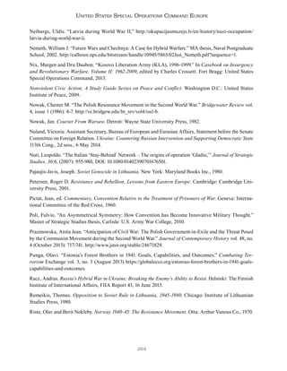 264
United States Special Operations Command Europe
Neiburgs, Uldis. “Latvia during World War II,” http://okupacijasmuzejs.lv/en/history/nazi-occupation/
latvia-during-world-war-ii.
Nemeth, William J. “Future Wars and Chechnya: A Case for Hybrid Warfare.” MA thesis, Naval Postgraduate
School, 2002. http://calhoun.nps.edu/bitstream/handle/10945/5865/02Jun_Nemeth.pdf?sequence=1.
Nix, Margen and Dru Daubon. “Kosovo Liberation Army (KLA), 1996-1999.” In Casebook on Insurgency
and Revolutionary Warfare, Volume II: 1962-2009, edited by Charles Crossett. Fort Bragg: United States
Special Operations Command, 2013.
Nonviolent Civic Action, A Study Guide Series on Peace and Conflict. Washington D.C.: United States
Institute of Peace, 2009.
Nowak, Chester M. “The Polish Resistance Movement in the Second World War.” Bridgewater Review vol.
4, issue 1 (1986): 4-7. http://vc.bridgew.edu/br_rev/vol4/iss1/6.
Nowak, Jan. Courier From Warsaw. Detroit: Wayne State University Press, 1982.
Nuland, Victoria. Assistant Secretary, Bureau of European and Eurasian Affairs, Statement before the Senate
Committee on Foreign Relation. Ukraine: Countering Russian Intervention and Supporting Democratic State
113th Cong., 2d sess., 6 May 2014.
Nuti, Leopoldo. “The Italian ‘Stay-Behind’ Network – The origins of operation ‘Gladio,’” Journal of Strategic
Studies, 30:6, (2007): 955-980, DOI: 10.1080/01402390701676501.
Pajaujis-Javis, Joseph. Soviet Genocide in Lithuania. New York: Maryland Books Inc., 1980.
Petersen, Roger D. Resistance and Rebellion, Lessons from Eastern Europe. Cambridge: Cambridge Uni-
versity Press, 2001.
Pictat, Jean, ed. Commentary, Convention Relative to the Treatment of Prisoners of War. Geneva: Interna-
tional Committee of the Red Cross, 1960.
Poli, Fulvio. “An Asymmetrical Symmetry: How Convention has Become Innovative Military Thought.”
Master of Strategic Studies thesis, Carlisle: U.S. Army War College, 2010.
Prazmowska, Anita Jean. “Anticipation of Civil War: The Polish Government-in-Exile and the Threat Posed
by the Communist Movement during the Second World War.” Journal of Contemporary History vol. 48, no.
4 (October 2013): 717-741. http://www.jstor.org/stable/24671829.
Punga, Olavi. “Estonia’s Forest Brothers in 1941: Goals, Capabilities, and Outcomes.” Combating Ter-
rorism Exchange vol. 3, no. 3 (August 2013) https://globalecco.org/estonias-forest-brothers-in-1941-goals-
capabilities-and-outcomes.
Racz, Andras. Russia’s Hybrid War in Ukraine; Breaking the Enemy’s Ability to Resist. Helsinki: The Finnish
Institute of International Affairs, FIIA Report 43, 16 June 2015.
Remeikis, Thomas. Opposition to Soviet Rule in Lithuania, 1945-1980. Chicago: Institute of Lithuanian
Studies Press, 1980.
Riste, Olav and Berit Nokleby. Norway 1940-45: The Resistance Movement. Otta: Arthur Vanous Co., 1970.
 