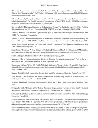 265
ROC: Bibliography
Robertson, Nic, Antonia Mortenen, Elizabeth Robers and Woj Treszczynski. “Lithuania Issues Manual on
What to do if Russia Invades.” CNN Online, 28 October 2016. http://edition.cnn.com/2016/10/28/europe/
lithuania-war-manual/index.html.
Salonius-Pasternak, Charly. “An effective antidote: The four components that make Finland more resilient
to hybrid campaigns.” The Finnish Institute of International Affairs (FIIA), October 3, 2017. https://storage.
googleapis.com/upi-live/2017/10/comment19_finland.pdf.
Sawyer, John E. "The Reestablishment of the Republic in France: The De Gaulle Era, 1944-1945." Political
Science Quarterly vol. 62, no. 3 (September 1974): 354-367. http://www.jstor.org/stable/2144294.
Schmidt, Andreas. “The Estonian Cyberattacks.” (2013). https://www.researchgate.net/publication/2644
18820_The_Estonian_Cyberattacks.
Schmidt, Larry S. “American Involvement in the Filipino Resistance Movement on Mindanao During the
Japanese Occupation, 1942-1945.” thesis, United States Army Command and General Staff College, 1982.
Sharp, Gene. Sharp’s Dictionary of Power and Struggle: Language of Civil Resistance in Conflicts. New
York: Oxford University Press, 2011.
Shea, Jamie. “Resilience: A Core Element of Collective Defence.” NATO Review Magazine, 30 March 2016.
http://www.nato.int/docu/Review/2016/Also-in-2016/nato-defence-cyber-resilience/EN/index.htm.
Smith, Sir Rupert. The Utility of Force. New York: Random House, 2007.
Snegovaya, Maria. Putin’s Information Warfare in Ukraine: Soviet Origins of Russia’s Hybrid Warfare.
Washington D.C.: Institute for the Study of War, September 2015.
Sontheimer, Michael. “When We Finish, Nobody is Left Alive.” Spiegel Online, 27 May 2011. http://www.
spiegel.de/international/europe/germany-s-wwii-occupation-of-poland-when-we-finish-nobody-is-left-
alive-a-759095-3.html.
Spector, Ronald H. Eagle Against the Sun, the American War with Japan. Norwalk: Easton Press, 1985.
Stein, George J. “Total Defense: A Comparative Overview of the Security Policies in Switzerland and Aus-
tria.” Defense Analysis vol.6, no. 1 (1990): 17-33.
Steinberg, David Joel. Philippine Collaboration in World War II. Ann Arbor: University of Michigan Press,
1967.
Stringer, Kevin D. “Building a Stay-Behind Resistance Organization; The Case of Cold War Switzerland
Against the Soviet Union.” Joint Forces Quarterly, 85 (2nd Quarter 2017): 109-114.
Solis, Gary D. The Law of Armed Conflict: International Humanitarian Law in War. New York: Cambridge
University Press, 2012.
Swedish Defence Commission Report, “Resilience- The Total Defense Concept and the Development of
Civil Defence 2021-2025.” 20 December 2017. https://www.government.se/4afeb9/globalassets/government/
dokument/forsvarsdepartementet/resilience---report-summary---20171220ny.pdf.
“Sweden's Defence Policy, 2016 to 2020.” Government Offices of Sweden. 1 June 2016. https://www.govern-
ment.se/globalassets/government/dokument/forsvarsdepartementet/sweden_defence_policy_2016_to_2020.
 