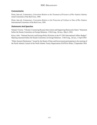 267
ROC: Bibliography
Commentaries
Pictet, Jean ed., Commentary, Convention Relative to the Treatment of Prisoners of War. Geneva: Interna-
tional Committee of the Red Cross, 1960.
Pictet, Jean ed., Commentary, Convention Relative to the Protection of Civilians in Time of War. Geneva:
International Committee of the Red Cross, 1958.
Statements And Speeches
Nuland, Victoria. “Ukraine: Countering Russian Intervention and Supporting Democratic States.” Statement
before the Senate Committee on Foreign Relations. 113th Cong., 2d sess., May 6, 2014.
Kerry, John. “National Security and Foreign Policy Priorities in the FY 2015 International Affairs Budget.”
Opening statement before the Senate Committee on Foreign Relations. 113th Cong., 2d sess., 8 April 2014.
“Wales Summit Declaration.” Issued by the Heads of State and Government participating in the meeting of
the North Atlantic Council of the North Atlantic Treaty Organization (NATO) in Wales, 5 September 2014.
 