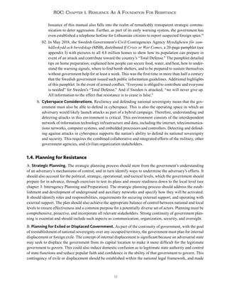 11
ROC: Chapter 1. Resilience As A Foundation For Resistance
Issuance of this manual also falls into the realm of remarkably transparent strategic commu-
nication to deter aggression. Further, as part of its early warning system, the government has
even established a telephone hotline for Lithuanian citizens to report suspected foreign spies.19
02. In May 2018, the Swedish Government’s Civil Contingencies Agency Myndigheten för sam-
hällsskydd och beredskap (MSB), distributed If Crisis or War Comes, a 20-page pamphlet (see
appendix I) with pictures to all 4.8 million homes to show how its population can prepare in
event of an attack and contribute toward the country’s “Total Defense.” The pamphlet detailed
tips on home preparation, explained how people can secure food, water, and heat, how to under-
stand the warning signals, where to find bomb shelters, and to be prepared to sustain themselves
without government help for at least a week. This was the first time in more than half a century
that the Swedish government issued such public information guidelines. Additional highlights
of this pamphlet: In the event of armed conflict, “Everyone is obliged to contribute and everyone
is needed” for Sweden’s “Total Defense.” And if Sweden is attacked, “we will never give up.
All information to the effect that resistance is to cease is false.”
b. Cyberspace Considerations. Resiliency and defending national sovereignty mean that the gov-
ernment must also be able to defend in cyberspace. This is also the operating space in which an
adversary would likely launch attacks as part of a hybrid campaign. Therefore, understanding and
detecting attacks in this environment is critical. This environment consists of the interdependent
network of information technology infrastructure and data, including the internet, telecommunica-
tions networks, computer systems, and embedded processors and controllers. Detecting and defend-
ing against attacks in cyberspace supports the nation’s ability to defend its national sovereignty
and security. This requires the combined collaborative and integrated efforts of the military, other
government agencies, and civilian organization stakeholders.
1.4. Planning for Resistance
A. Strategic Planning. The strategic planning process should stem from the government’s understanding
of an adversary’s mechanisms of control, and in turn identify ways to undermine the adversary’s efforts. It
should also account for the political, strategic, operational, and tactical levels, which the government should
prepare for in advance, through exercises to test its plans and ensure readiness down to the local level (see
chapter 3: Interagency Planning and Preparation). The strategic planning process should address the estab-
lishment and development of underground and auxiliary networks and specify how they will be activated.
It should identify roles and responsibilities, requirements for securing external support, and operating with
external support. The plan should also achieve the appropriate balance of control between national and local
levels to ensure effectiveness and a common purpose for a potentially diverse set of actors. Planning must be
comprehensive, proactive, and incorporate all relevant stakeholders. Strong continuity of government plan-
ning is essential and should include such aspects as communication, organization, security, and oversight.
B. Planning for Exiled or Displaced Government. As part of the continuity of government, with the goal
of reestablishment of national sovereignty over any occupied territory, the government must plan for internal
displacement or foreign exile. The concept of internal displacement is significant because an adversarial state
may seek to displace the government from its capital location to make it more difficult for the legitimate
government to govern. This could also induce domestic confusion as to legitimate state authority and control
of state functions and reduce popular faith and confidence in the ability of that government to govern. This
contingency of exile or displacement should be established within the national legal framework, and made
 