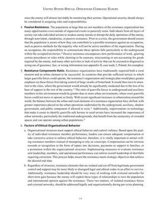 14
United States Special Operations Command Europe
since the enemy will almost inevitably be monitoring their actions. Operational security should always
be considered in assigning roles and responsibilities.
4. Passive Resistance. The population at large that are not members of the resistance organization has
many opportunities even outside of organized events to passively resist. Individuals from all layers of
society can take individual actions to weaken enemy morale or disrupt the daily operations of the enemy,
through nonviolent, clandestine, or passive resistance. Prior to a crisis, the government should ensure
that the population is aware of how they can contribute to a possible resistance against an occupation,
such as passive methods for the majority who will not be active members of the organization. During
an occupation, the responsibility to communicate these options falls particularly to the underground
within the occupied territories.20
Passive resistance encompasses slow performance of work, ignoring
certain procedures or rules while claiming to be unaware, miscounting or not accounting for goods
required by the enemy, and many other activities or lack of activity that can be excused or disguised as
acting out of ignorance, fear, or wrong information (see appendix D, case study 2, Poland, for examples).
5. Resistance Components Ratio. Resistance organizations have traditionally required both a rural
element and an urban element to be successful. In countries that provide sufficient terrain in which
larger guerrilla forces could operate, the resistance’s organization and strategic plan would place greater
emphasis on these forces first taking control of large swaths of hinterland. It would then turn its atten-
tion to the cities, where the government would already be significantly weakened due to the loss of its
base of support in the rest of the country.21
The ratio of guerrilla forces to underground and auxiliary
members in this environment would be greater than in more urban environments, where overt guerrilla
forces could not move or operate as freely. With recent significant increases in urbanization around the
world, the balance between the urban and rural elements of a resistance organization have shifted, with
greater importance placed on the urban operations undertaken by the underground, auxiliary, shadow
government, and public component if allowed to exist.22
Additionally, improvements in technology
that make it easier to identify guerrilla safe havens in rural terrain have increased the importance of
urban networks, particularly the traditional undergrounds, that benefit from the anonymity of crowded
spaces and can operate among urban populations.23
6. Factors of Ethical Organizational Behavior
a. Organizational structure must support ethical behavior and control violence. Based upon the qual-
ity of individual resistance member performance, leaders can ensure adequate compensation or
take corrective action to enforce ethical behavior; therefore, it is vitally important to attract will-
ing resistance members instead of attempting to rely on conscripts. Compensation can be intrinsic
rewards or recognition in the form of inputs into decisions, payments or support to families, or
a promotion within the organizational structure. Implementing measures to evaluate resistance
unit leadership, members, and operational performance can inform overall leadership of shortfalls
requiring correction. This process helps ensure the resistance meets strategic objectives that achieve
the desired end state.
b. Regardless of structure, resistance elements that are isolated and cut off from legitimate government
control and support may be more likely to disregard legal and ethical codes in an effort to survive.
Additionally, resistance leadership should be very wary of working with criminal networks for
short-term gain because the enemy will exploit these types of relationships to turn the population
and international opinion against the resistance. These two matters, of isolated resistance forces
and criminal networks, should be addressed legally and organizationally during pre-crisis planning.
 