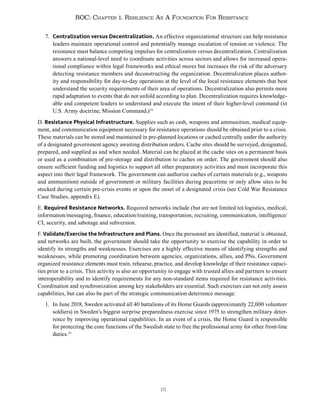 15
ROC: Chapter 1. Resilience As A Foundation For Resistance
7. Centralization versus Decentralization. An effective organizational structure can help resistance
leaders maintain operational control and potentially manage escalation of tension or violence. The
resistance must balance competing impulses for centralization versus decentralization. Centralization
answers a national-level need to coordinate activities across sectors and allows for increased opera-
tional compliance within legal frameworks and ethical mores but increases the risk of the adversary
detecting resistance members and deconstructing the organization. Decentralization places author-
ity and responsibility for day-to-day operations at the level of the local resistance elements that best
understand the security requirements of their area of operations. Decentralization also permits more
rapid adaptation to events that do not unfold according to plan. Decentralization requires knowledge-
able and competent leaders to understand and execute the intent of their higher-level command (in
U.S. Army doctrine; Mission Command.)24
D. Resistance Physical Infrastructure. Supplies such as cash, weapons and ammunition, medical equip-
ment, and communication equipment necessary for resistance operations should be obtained prior to a crisis.
These materials can be stored and maintained in pre-planned locations or cached centrally under the authority
of a designated government agency awaiting distribution orders. Cache sites should be surveyed, designated,
prepared, and supplied as and when needed. Material can be placed at the cache sites on a permanent basis
or used as a combination of pre-storage and distribution to caches on order. The government should also
ensure sufficient funding and logistics to support all other preparatory activities and must incorporate this
aspect into their legal framework. The government can authorize caches of certain materials (e.g., weapons
and ammunition) outside of government or military facilities during peacetime or only allow sites to be
stocked during certain pre-crisis events or upon the onset of a designated crisis (see Cold War Resistance
Case Studies, appendix E).
E. Required Resistance Networks. Required networks include (but are not limited to) logistics, medical,
information/messaging, finance, education/training, transportation, recruiting, communication, intelligence/
CI, security, and sabotage and subversion.
F. Validate/Exercise the Infrastructure and Plans. Once the personnel are identified, material is obtained,
and networks are built, the government should take the opportunity to exercise the capability in order to
identify its strengths and weaknesses. Exercises are a highly effective means of identifying strengths and
weaknesses, while promoting coordination between agencies, organizations, allies, and PNs. Government
organized resistance elements must train, rehearse, practice, and develop knowledge of their resistance capaci-
ties prior to a crisis. This activity is also an opportunity to engage with trusted allies and partners to ensure
interoperability and to identify requirements for any non-standard items required for resistance activities.
Coordination and synchronization among key stakeholders are essential. Such exercises can not only assess
capabilities, but can also be part of the strategic communication deterrence message:
1. In June 2018, Sweden activated all 40 battalions of its Home Guards (approximately 22,000 volunteer
soldiers) in Sweden’s biggest surprise preparedness exercise since 1975 to strengthen military deter-
rence by improving operational capabilities. In an event of a crisis, the Home Guard is responsible
for protecting the core functions of the Swedish state to free the professional army for other front-line
duties.25
 