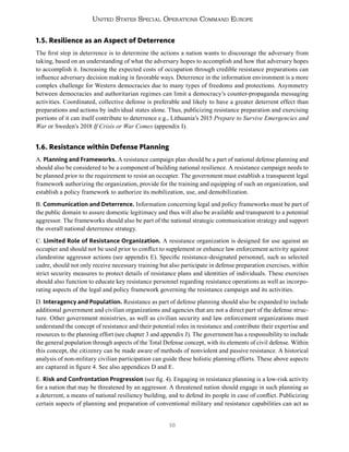 16
United States Special Operations Command Europe
1.5. Resilience as an Aspect of Deterrence
The first step in deterrence is to determine the actions a nation wants to discourage the adversary from
taking, based on an understanding of what the adversary hopes to accomplish and how that adversary hopes
to accomplish it. Increasing the expected costs of occupation through credible resistance preparations can
influence adversary decision making in favorable ways. Deterrence in the information environment is a more
complex challenge for Western democracies due to many types of freedoms and protections. Asymmetry
between democracies and authoritarian regimes can limit a democracy’s counter-propaganda messaging
activities. Coordinated, collective defense is preferable and likely to have a greater deterrent effect than
preparations and actions by individual states alone. Thus, publicizing resistance preparation and exercising
portions of it can itself contribute to deterrence e.g., Lithuania’s 2015 Prepare to Survive Emergencies and
War or Sweden’s 2018 If Crisis or War Comes (appendix I).
1.6. Resistance within Defense Planning
A. Planning and Frameworks. A resistance campaign plan should be a part of national defense planning and
should also be considered to be a component of building national resilience. A resistance campaign needs to
be planned prior to the requirement to resist an occupier. The government must establish a transparent legal
framework authorizing the organization, provide for the training and equipping of such an organization, and
establish a policy framework to authorize its mobilization, use, and demobilization.
B. Communication and Deterrence. Information concerning legal and policy frameworks must be part of
the public domain to assure domestic legitimacy and thus will also be available and transparent to a potential
aggressor. The frameworks should also be part of the national strategic communication strategy and support
the overall national deterrence strategy.
C. Limited Role of Resistance Organization. A resistance organization is designed for use against an
occupier and should not be used prior to conflict to supplement or enhance law enforcement activity against
clandestine aggressor actions (see appendix E). Specific resistance-designated personnel, such as selected
cadre, should not only receive necessary training but also participate in defense preparation exercises, within
strict security measures to protect details of resistance plans and identities of individuals. These exercises
should also function to educate key resistance personnel regarding resistance operations as well as incorpo-
rating aspects of the legal and policy framework governing the resistance campaign and its activities.
D. Interagency and Population. Resistance as part of defense planning should also be expanded to include
additional government and civilian organizations and agencies that are not a direct part of the defense struc-
ture. Other government ministries, as well as civilian security and law enforcement organizations must
understand the concept of resistance and their potential roles in resistance and contribute their expertise and
resources to the planning effort (see chapter 3 and appendix J). The government has a responsibility to include
the general population through aspects of the Total Defense concept, with its elements of civil defense. Within
this concept, the citizenry can be made aware of methods of nonviolent and passive resistance. A historical
analysis of non-military civilian participation can guide these holistic planning efforts. These above aspects
are captured in figure 4. See also appendices D and E.
E. Risk and Confrontation Progression (see fig. 4). Engaging in resistance planning is a low-risk activity
for a nation that may be threatened by an aggressor. A threatened nation should engage in such planning as
a deterrent, a means of national resiliency building, and to defend its people in case of conflict. Publicizing
certain aspects of planning and preparation of conventional military and resistance capabilities can act as
 