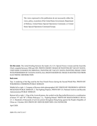 The views expressed in this publication do not necessarily reflect the
views, policy, or position of the United States Government, Department
of Defense, United States Special Operations Command, or United
States Special Operations Command Europe.
On the cover. The initial briefing between the leader of a U.S. Special Forces A-team and the Guerrilla
Chief, compiled between 1980 and 1983. PHOTO CREDIT: IMAGE OF PAINTING BY VACLEV HAVEL
USED HERE IS BASED ON ORIGINAL PAINTING BY VACLEV HAVEL/PAINTING IMAGE USED
WITH PERMISSION OF TATJANA HAVEL/ALL RIGHTS RESERVED. IMAGE IS RESTRICTED FROM
ELECTRONIC DISTRIBUTION
Back cover.
Top: A rendering of the flag used by the Free French Forces during the Second World War. PHOTO BY
WIKIMEDIA COMMONS/PUBLIC DOMAIN
Middle left to right: 1. Company of Korean rebels photographed 1907. PHOTO BY FREDERICK ARTHUR
MCKENZIE/PUBLIC DOMAIN. 2. The Fighting Filipinos. PHOTO BY U.S. National Archives and Records
Administration/PUBLIC DOMAIN
Bottom left to right: 1. Flag of the Armia Krajowa, the symbol on the flag (called Kotwica) is a combination
of letters “P” and “W” (“Polska Walcząca,” i.e., “Fighting Poland.” PHOTO BY BASTIANOW/CC BY-SA
2.5. 2. Hundreds of thousands of activists protest throughout Hong Kong against the People’s Republic of
China on 1 October 2019. PHOTO BY JOHN RUDOFF/SIPA USA/NEWSCOM
April 2020.
ISBN 978-1-941715-43-7
 