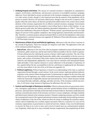 23
ROC: Chapter 2. Resistance
3. Unifying Purpose and Intent. The success of a national resistance is dependent on a population’s
support, involvement, contributions, and necessary resources to accomplish resistance campaign
objectives. Every individual in society can take part in the resistance campaign to varying degrees and
in a wide variety of tasks, though it is the historical norm that the majority of the population will be
passive or neutral. However, for maximum effectiveness, though it may not involve a majority of the
people within the entire nation, all districts (jurisdictional subdivisions) in the country must contain
elements of the resistance organization for an effective national resistance campaign. Governments
must make known practical ways for people to resist without harm to them or their families. As one
British general noted when the Indian population demanded independence in 1946-7, “You cannot
collect taxes indefinitely at the point of a bayonet.” Without consent, a government must rely on a high
degree of coercion to force popular compliance, thus losing legitimacy domestically and internation-
ally. Therefore, a common purpose and governmental ability to motivate the population to take action
is fundamental to a national resistance (see appendix B: Methods of Nonviolent Resistance, and table
2: 198 Nonviolent Actions).
4. Maintenance of Rule of Law and Political Legitimacy. Adherence to the rule of law is intrinsic to
the concept of legitimacy. These two concepts are integral to each other. The application of the rule
of law maintains political legitimacy.
a. Rule of Law. Adherence to the rule of law refers to programs conducted to ensure all individuals and
institutions, public and private, and the state itself are held accountable to the law, which is supreme.
It limits arbitrariness by confining the exercise of power within legal constraints. The rule of law
in a country is characterized by legal frameworks, public order, accountability to the law, access to
justice, and a culture of lawfulness. Rule of law requires laws that are publicly promulgated, equally
enforced, and independently adjudicated. Laws must also be consistent with international human
rights principles. It also requires measures to ensure adherence to the principles of supremacy of
law, equality before the law, accountability to the law, and fairness in applying the law. Resistance
activities must adhere to the rule of law at all times (see appendix A).
b. Political Legitimacy. Political legitimacy is based on an understanding of the state as a political
organization formed through a social contract. In the social contract, legitimate political authority
originates in the consent of those being governed. To demonstrate its support for the rule of law and
bolster its case for legitimacy, any violent or nonviolent measures the resistance conducts should fall
within the framework of applicable national and international law. Overt violent measures include
use of guerrilla raids, ambushes, sabotage, and other activities. If the resistance controls any terri-
tory, it will retain a large measure of legitimacy be adhering to the rule of law.
5. Control and Oversight of Resistance Activities. Effective planning between government minis-
tries, interagency organizations, military, and other societal elements assists in establishing structure,
processes, and expectations that help control and mold resistance behavior. Resistance leadership must
maintain command and control of all resistance activities to ensure compliance with legal standards
and ethical mores inherent in the resistance narrative. Elements conducting resistance activities outside
the command and control of the regional and national resistance leadership risk discrediting resistance
claims of adherence to the rule of law, which can allow the enemy to challenge the resistance organi-
zation’s claim to leadership over a unified, organic movement. However, in practice it is very rare for
resistance organizations or governments to control all activities. Indeed, it may even be detrimental
to security for them to try to do so since such a level of control must use communication methods
very frequently, which may be or may eventually become compromised, thus jeopardizing all those
 