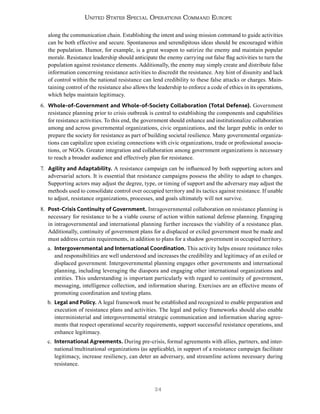 24
United States Special Operations Command Europe
along the communication chain. Establishing the intent and using mission command to guide activities
can be both effective and secure. Spontaneous and serendipitous ideas should be encouraged within
the population. Humor, for example, is a great weapon to satirize the enemy and maintain popular
morale. Resistance leadership should anticipate the enemy carrying out false flag activities to turn the
population against resistance elements. Additionally, the enemy may simply create and distribute false
information concerning resistance activities to discredit the resistance. Any hint of disunity and lack
of control within the national resistance can lend credibility to these false attacks or charges. Main-
taining control of the resistance also allows the leadership to enforce a code of ethics in its operations,
which helps maintain legitimacy.
6. Whole-of-Government and Whole-of-Society Collaboration (Total Defense). Government
resistance planning prior to crisis outbreak is central to establishing the components and capabilities
for resistance activities. To this end, the government should enhance and institutionalize collaboration
among and across governmental organizations, civic organizations, and the larger public in order to
prepare the society for resistance as part of building societal resilience. Many governmental organiza-
tions can capitalize upon existing connections with civic organizations, trade or professional associa-
tions, or NGOs. Greater integration and collaboration among government organizations is necessary
to reach a broader audience and effectively plan for resistance.
7. Agility and Adaptability. A resistance campaign can be influenced by both supporting actors and
adversarial actors. It is essential that resistance campaigns possess the ability to adapt to changes.
Supporting actors may adjust the degree, type, or timing of support and the adversary may adjust the
methods used to consolidate control over occupied territory and its tactics against resistance. If unable
to adjust, resistance organizations, processes, and goals ultimately will not survive.
8. Post-Crisis Continuity of Government. Intragovernmental collaboration on resistance planning is
necessary for resistance to be a viable course of action within national defense planning. Engaging
in intragovernmental and international planning further increases the viability of a resistance plan.
Additionally, continuity of government plans for a displaced or exiled government must be made and
must address certain requirements, in addition to plans for a shadow government in occupied territory.
a. Intergovernmental and International Coordination. This activity helps ensure resistance roles
and responsibilities are well understood and increases the credibility and legitimacy of an exiled or
displaced government. Intergovernmental planning engages other governments and international
planning, including leveraging the diaspora and engaging other international organizations and
entities. This understanding is important particularly with regard to continuity of government,
messaging, intelligence collection, and information sharing. Exercises are an effective means of
promoting coordination and testing plans.
b. Legal and Policy. A legal framework must be established and recognized to enable preparation and
execution of resistance plans and activities. The legal and policy frameworks should also enable
interministerial and intergovernmental strategic communication and information sharing agree-
ments that respect operational security requirements, support successful resistance operations, and
enhance legitimacy.
c. International Agreements. During pre-crisis, formal agreements with allies, partners, and inter-
national/multinational organizations (as applicable), in support of a resistance campaign facilitate
legitimacy, increase resiliency, can deter an adversary, and streamline actions necessary during
resistance.
 