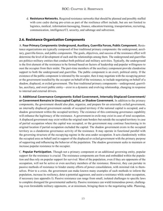 25
ROC: Chapter 2. Resistance
d. Resistance Networks. Required resistance networks that should be planned and possibly staffed
with core cadre during pre-crisis as part of the resilience effort include, but are not limited to
logistics, medical, information/messaging, finance, education/training, transportation, recruiting,
communication, intelligence/CI, security, and sabotage and subversion.
2.6. Resistance Organization Components
A. Four Primary Components: Underground, Auxiliary, Guerrilla Forces, Public Component. Resis-
tance organizations are typically composed of four traditional primary components: the underground, auxil-
iary, guerrilla forces, and public components. The goals, objectives, and success of the resistance effort will
determine the level of development of each and the relationships among them. The underground and guerrillas
are politico-military entities that conduct both political and military activities. Typically, the underground
is the first element of the resistance to be formed based on factors of leadership and popular willingness to
oust the occupier from their midst. The part-time members of the auxiliary component provide clandestine
support to both the underground and guerrillas. The public component is an overt, political entity. If the
existence of the public component is tolerated by the occupier, then it may negotiate with the occupying power
or the government installed by the occupier on behalf of the resistance, to include negotiating on behalf of a
shadow, displaced, or exiled government. The four traditional primary components—underground, guerril-
las, auxiliary, and overt public entity—exist in a dynamic and evolving relationship, changing in response
to internal and external drivers.
B. Additional Governance Components: Exiled Government, Internally Displaced Government/
or Government Remains in Unoccupied Capital, or Shadow Government. In addition to the primary
components, the government should also plan, organize, and prepare for an externally exiled government,
an internally displaced government outside of occupied territory if the national capital is occupied, and a
shadow government within the occupied territory. The existence of this continuing governance capability
will enhance the legitimacy of the resistance. A government-in-exile may exist in case of total occupation.
A displaced government may exist within the original state borders but outside the occupied territory in case
of partial occupation where the capital was occupied, or the government may continue functioning in its
original location if partial occupation excluded the capital. The shadow government exists in the occupied
territory as a clandestine governance activity of the resistance. It may operate in functional parallel with
the governing structure of the occupying regime in the area under occupation. It acts clandestinely within
the occupied area on behalf and in support of the displaced or exiled government with the primary purpose
of supporting and influencing the behavior of the population. The shadow government seeks to maintain or
increase popular resistance to the occupier.
C. Popular Participation. Though not a primary component or an additional governing entity, popular
support for the resistance is crucial. The resistance components are from and embedded within the popula-
tion and thus rely on popular support for survival. Most of the population, even if they are opponents of the
occupation, will not be active or even auxiliary members of the resistance. However, they can partake in
passive methods of resistance to hinder enemy efforts of power consolidation, with minimal risk to them-
selves. Prior to a crisis, the government can make known many examples of such methods to inform the
population, increase its resiliency, deter a potential aggressor, and assist a resistance while under occupation,
if necessary (see appendix I). Passive resistance can range from small, isolated challenges to specific laws
to complete disregard for governmental authority. Passive resistance can wield tremendous power, challeng-
ing even formidable military opponents, or at minimum, bringing them to the negotiating table. Planning,
 