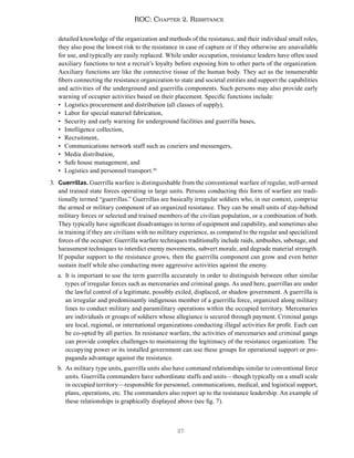 27
ROC: Chapter 2. Resistance
detailed knowledge of the organization and methods of the resistance, and their individual small roles,
they also pose the lowest risk to the resistance in case of capture or if they otherwise are unavailable
for use, and typically are easily replaced. While under occupation, resistance leaders have often used
auxiliary functions to test a recruit’s loyalty before exposing him to other parts of the organization.
Auxiliary functions are like the connective tissue of the human body. They act as the innumerable
fibers connecting the resistance organization to state and societal entities and support the capabilities
and activities of the underground and guerrilla components. Such persons may also provide early
warning of occupier activities based on their placement. Specific functions include:
• Logistics procurement and distribution (all classes of supply),
• Labor for special materiel fabrication,
• Security and early warning for underground facilities and guerrilla bases,
• Intelligence collection,
• Recruitment,
• Communications network staff such as couriers and messengers,
• Media distribution,
• Safe house management, and
• Logistics and personnel transport.30
3. Guerrillas. Guerrilla warfare is distinguishable from the conventional warfare of regular, well-armed
and trained state forces operating in large units. Persons conducting this form of warfare are tradi-
tionally termed “guerrillas.” Guerrillas are basically irregular soldiers who, in our context, comprise
the armed or military component of an organized resistance. They can be small units of stay-behind
military forces or selected and trained members of the civilian population, or a combination of both.
They typically have significant disadvantages in terms of equipment and capability, and sometimes also
in training if they are civilians with no military experience, as compared to the regular and specialized
forces of the occupier. Guerrilla warfare techniques traditionally include raids, ambushes, sabotage, and
harassment techniques to interdict enemy movements, subvert morale, and degrade material strength.
If popular support to the resistance grows, then the guerrilla component can grow and even better
sustain itself while also conducting more aggressive activities against the enemy.
a. It is important to use the term guerrilla accurately in order to distinguish between other similar
types of irregular forces such as mercenaries and criminal gangs. As used here, guerrillas are under
the lawful control of a legitimate, possibly exiled, displaced, or shadow government. A guerrilla is
an irregular and predominantly indigenous member of a guerrilla force, organized along military
lines to conduct military and paramilitary operations within the occupied territory. Mercenaries
are individuals or groups of soldiers whose allegiance is secured through payment. Criminal gangs
are local, regional, or international organizations conducting illegal activities for profit. Each can
be co-opted by all parties. In resistance warfare, the activities of mercenaries and criminal gangs
can provide complex challenges to maintaining the legitimacy of the resistance organization. The
occupying power or its installed government can use these groups for operational support or pro-
paganda advantage against the resistance.
b. As military type units, guerrilla units also have command relationships similar to conventional force
units. Guerrilla commanders have subordinate staffs and units—though typically on a small scale
in occupied territory—responsible for personnel, communications, medical, and logistical support,
plans, operations, etc. The commanders also report up to the resistance leadership. An example of
these relationships is graphically displayed above (see fig. 7).
 