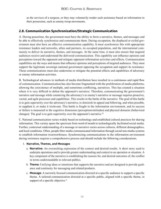 31
ROC: Chapter 2. Resistance
as the services of a surgeon, or they may voluntarily render such assistance based on information in
their possession, such as enemy troop movements.
2.8. Communication Synchronization/Strategic Communication
A. During peacetime, the government must have the ability to form a narrative, themes, and messages and
be able to effectively synchronize and communicate them. During occupation, the displaced or exiled gov-
ernment must also have an effective communication capability. It must synchronize this with appropriate
resistance leaders and networks, allies and partners, its occupied population, and the international com-
munity to deliver its narrative, themes, and messages. At the same time, it must also ensure that targeted
audiences receive and understand the delivered communication. This capability can influence opinions and
perceptions toward the opponent and mitigate opponent information activities and effects. Communication
capabilities are the ways and means that influence opinions and perceptions of targeted audiences. They must
support the legitimate sovereign national government opposing the occupation and support its resistance.
These communications must also undermine or mitigate the potential effects and capabilities of adversary
or enemy information activities.
B. Technological advances in methods of media distribution have resulted in a continuous and rapid flow
of communication. Communication has also become fragmented with the proliferation of media platforms,
allowing the coexistence of multiple, and sometimes conflicting, narratives. This has created a situation
where it is very difficult to defeat the opponent’s narrative. Therefore, communicating the government’s
narrative and message while countering the adversary’s or enemy’s narrative or message requires proactive,
varied, and agile processes and capabilities. This results in the battle of the narrative. The goal of this battle
is to gain superiority over the adversary’s narrative, to diminish its appeal and following, and when possible,
to supplant it, or make it irrelevant. This battle is fought in the information environment, and its success
or failure is measured in the cognitive dimension (perceptions/attitudes) and physical domains (behavioral
changes). The goal is to gain superiority over the opponent’s narrative.40
C. National communication varies widely based on technology and established cultural practices for sharing
information. This variety spans the spectrum from word of mouth to technologically facilitated social media.
Further, contextual understanding of a message or narrative varies across cultures, different demographics,
and local conditions. Often, people filter media communicated information through social non-media systems
to establish information trustworthiness. Synchronizing communications in the information environment
during resistance requires a comprehensive process and should include the following considerations.
1. Narrative, Themes, and Messages
a. Narrative: An overarching expression of the context and desired results. A short story used to
underpin operations and to provide greater understanding and context to an operation or situation. A
key component of the narrative is establishing the reasons for, and desired outcomes of, the conflict
in terms understandable to relevant publics.
b. Theme: Unifying ideas or intentions that supports the narrative and are designed to provide guid-
ance and continuity for messaging and related products.
c. Message: A narrowly focused communication directed at a specific audience to support a specific
theme. A tailored communication directed at a specific public, aligned with a specific theme, in
support of a specific objective.41
 