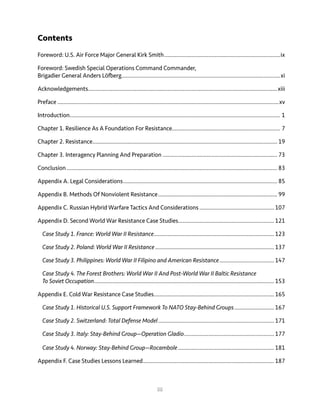 iii
Contents
Foreword: U.S. Air Force Major General Kirk Smith.............................................................................ix
Foreword: Swedish Special Operations Command Commander,
Brigadier General Anders Löfberg.........................................................................................................xi
Acknowledgements.............................................................................................................................xiii
Preface..................................................................................................................................................xv
Introduction........................................................................................................................................... 1
Chapter 1. Resilience As A Foundation For Resistance....................................................................... 7
Chapter 2. Resistance.......................................................................................................................... 19
Chapter 3. Interagency Planning And Preparation............................................................................ 73
Conclusion........................................................................................................................................... 83
Appendix A. Legal Considerations...................................................................................................... 85
Appendix B. Methods Of Nonviolent Resistance............................................................................... 99
Appendix C. Russian Hybrid Warfare Tactics And Considerations..................................................107
Appendix D. Second World War Resistance Case Studies...............................................................121
Case Study 1. France: World War II Resistance................................................................................123
Case Study 2. Poland: World War II Resistance...............................................................................137
Case Study 3. Philippines: World War II Filipino and American Resistance.....................................147
Case Study 4. The Forest Brothers: World War II And Post-World War II Baltic Resistance
To Soviet Occupation.......................................................................................................................153
Appendix E. Cold War Resistance Case Studies...............................................................................165
Case Study 1. Historical U.S. Support Framework To NATO Stay-Behind Groups...........................167
Case Study 2. Switzerland: Total Defense Model.............................................................................171
Case Study 3. Italy: Stay-Behind Group—Operation Gladio............................................................177
Case Study 4. Norway: Stay-Behind Group—Rocambole................................................................181
Appendix F. Case Studies Lessons Learned.......................................................................................187
 