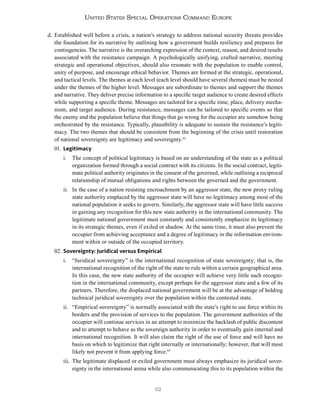 32
United States Special Operations Command Europe
d. Established well before a crisis, a nation’s strategy to address national security threats provides
the foundation for its narrative by outlining how a government builds resiliency and prepares for
contingencies. The narrative is the overarching expression of the context, reason, and desired results
associated with the resistance campaign. A psychologically unifying, crafted narrative, meeting
strategic and operational objectives, should also resonate with the population to enable control,
unity of purpose, and encourage ethical behavior. Themes are formed at the strategic, operational,
and tactical levels. The themes at each level (each level should have several themes) must be nested
under the themes of the higher level. Messages are subordinate to themes and support the themes
and narrative. They deliver precise information to a specific target audience to create desired effects
while supporting a specific theme. Messages are tailored for a specific time, place, delivery mecha-
nism, and target audience. During resistance, messages can be tailored to specific events so that
the enemy and the population believe that things that go wrong for the occupier are somehow being
orchestrated by the resistance. Typically, plausibility is adequate to sustain the resistance’s legiti-
macy. The two themes that should be consistent from the beginning of the crisis until restoration
of national sovereignty are legitimacy and sovereignty.42
01. Legitimacy
i. The concept of political legitimacy is based on an understanding of the state as a political
organization formed through a social contract with its citizens. In the social contract, legiti-
mate political authority originates in the consent of the governed, while outlining a reciprocal
relationship of mutual obligations and rights between the governed and the government.
ii. In the case of a nation resisting encroachment by an aggressor state, the new proxy ruling
state authority emplaced by the aggressor state will have no legitimacy among most of the
national population it seeks to govern. Similarly, the aggressor state will have little success
in gaining any recognition for this new state authority in the international community. The
legitimate national government must constantly and consistently emphasize its legitimacy
in its strategic themes, even if exiled or shadow. At the same time, it must also prevent the
occupier from achieving acceptance and a degree of legitimacy in the information environ-
ment within or outside of the occupied territory.
02. Sovereignty: Juridical versus Empirical
i. “Juridical sovereignty” is the international recognition of state sovereignty; that is, the
international recognition of the right of the state to rule within a certain geographical area.
In this case, the new state authority of the occupier will achieve very little such recogni-
tion in the international community, except perhaps for the aggressor state and a few of its
partners. Therefore, the displaced national government will be at the advantage of holding
technical juridical sovereignty over the population within the contested state.
ii. “Empirical sovereignty” is normally associated with the state’s right to use force within its
borders and the provision of services to the population. The government authorities of the
occupier will continue services in an attempt to minimize the backlash of public discontent
and to attempt to behave as the sovereign authority in order to eventually gain internal and
international recognition. It will also claim the right of the use of force and will have no
basis on which to legitimize that right internally or internationally; however, that will most
likely not prevent it from applying force.43
iii. The legitimate displaced or exiled government must always emphasize its juridical sover-
eignty in the international arena while also communicating this to its population within the
 