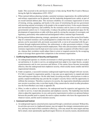 37
ROC: Chapter 2. Resistance
leader. This occurred in the anti-fascist resistance in Italy during World War II and in Morocco
during the fight for independence (1953–1955).48
c. When national defense planning includes a potential resistance organization, the unified political
and military organization can be planned, and the leadership designated (core cadre), as part of
an overall national defense plan. This increases reliability of a resistance organization in terms
of training, arming, equipping, and loyalty to the cause of reinstituting the pre-war government
and returning national sovereignty to the people in the occupied territory. It also assures domestic
and international legitimacy and credibility for the resistance and its cause as well as retaining
governmental control over it. Concurrently, it reduces the political and operational space for the
development of organizations at odds with those goals by seizing the concepts of sovereignty and
legitimacy, particularly when authorized and designated within a national legal framework.
d. During national defense planning, strategic, operational, and even some of the tactical level leader-
ship of a national resistance can be predesignated to conduct this form of warfare. This cadre of
persons can be associated with, previously associated with, or not at all associated with the gov-
ernment through employment (military, law enforcement, or other government workers). A large
portion should come from nongovernment employment. Their roles and association with a potential
resistance organization must be kept secret since secrecy under occupation will allow them to oper-
ate, whereas their revelation would subject them to arrest or targeted coercion by the occupying
power to leverage them against their compatriots in the resistance organization.
3. Conflicting Requirements of Security and Expansion
a. An underground operates in a hostile environment in which governing forces attempt to seek it
out and destroy it. In order to survive, an underground must adapt to two major factors, occupier
countermeasures and its own successes and failures. If the enemy forces become increasingly
effective, then the underground must emphasize security, which usually means smaller and fewer
organizational elements.
b. Under occupation, a successful resistance underground might become deluged with new recruits.
If it fails to expand its organization quickly, it may pass up an opportunity to expand and attain
short and long-term objectives. On the other hand, recruiting non-fully vetted persons in order to
quickly expand membership may provide the occupier’s security forces with the opportunity to
infiltrate the resistance. Therefore, to preserve its security, the organization should place potential
new recruits in auxiliary roles, to test their loyalty if they cannot also be vetted via other procedures
(see the Forest Brothers case study in appendix D).
c. Often, in order to achieve its objectives, the underground must be expansive and aggressive, but
in order to survive, it must take precautions and emphasize security. The leadership must decide
when to adjust the organization, its size, and security requirements to achieve an optimum balance
between the possible need to expand, the need to replace members who leave the organization for
whatever reason, and the need to maintain security.
4. Command and Control
a. An underground requires concerted action expressed through a centralized command. Without this,
its activities can occur in a haphazard manner, may not support the strategic communication narra-
tive, and may lose much of their cumulative effect (e.g., units may attack the same targets and may
fail to attack a more operationally significant target). However, for security reasons, decentralization
 