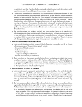 38
United States Special Operations Command Europe
of activities is desirable. Therefore, leaders must strike a feasible, situationally determinative, bal-
ance between centralized and decentralized command and control.
b. Decentralized control methods cannot direct each subordinate unit and therefore must rely on mis-
sion orders issued by the central command describing the tactical objective and recommending
activities to best accomplish that objective. This conduct of military operations through decen-
tralized execution based on mission-type orders is also known as mission command.49
Each of
the subordinate units, which must place a premium on survival, can devise independent plans for
carrying out the orders. Consequently, the subordinate units usually have the authority to make
independent decisions on local issues and to operate autonomously with only general direction and
guidance from the centralized command. This does not preclude special assignments or centrally
directed activities.
c. The central command may not know precisely how many members belong to the organization’s
subordinate elements. It can test the strength of the organization by calling demonstrations, strikes,
or other trial actions. Such tests provide the central command with some estimate of underground
strength and ability to react without jeopardizing the identity of its members. These tests can also
help the organization determine the length of time necessary to mobilize its units.
5. Centralization of Administrative Functions
a. Undergrounds should consolidate many activities in the central command to provide services to
subordinate elements. These activities typically include:
● Production of false documents
● Collection of funds
● Purchase of supplies
● Analysis of intelligence information
● Security checks/vetting of new recruits
b. These centralized services are also typically best performed outside the contested physical space or
in a place of sanctuary within an allied or PN. The Kosovo Liberation Army (KLA) relied heavily
on administrative support from its diaspora in Germany and elsewhere.50
During World War II,
much of this centralized activity was conducted for continental European resistance organizations
by their governments in exile, located in England.
6. Decentralization of Units–Cell Structure
a. Undergrounds usually organize into territorial units. Each territorial unit then subdivides into dis-
tricts and then into cells. Within each district, and at each level of organization, there are different
groups responsible for specific functions. Undergrounds can often organize units within existing
occupational activities, such as railroad workers unions. Thus, the underground is typically orga-
nized by professional or occupational groups as well as territorial units such as provincial, city,
and cell.
b. The basic underground unit is the cell. The cell usually has from three to seven members with one
appointed as the leader who is responsible for making assignments and verifying their execution.
As the underground recruits more people, the cells are not expanded, but new cells are created.
01. A cell may be composed of persons who live in a particular geographical area or work in the
same occupation. Often, individual members do not know the places of residence or real names
of their fellow members and only meet at prearranged times and locations. If the cell operates as
an intelligence unit, its members may never come in contact with each other. An agent usually
 