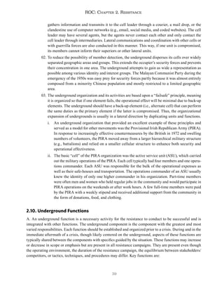 39
ROC: Chapter 2. Resistance
gathers information and transmits it to the cell leader through a courier, a mail drop, or the
clandestine use of computer networks (e.g., email, social media, and coded websites). The cell
leader may have several agents, but the agents never contact each other and only contact the
cell leader through intermediaries. Lateral communications and coordination with other cells or
with guerrilla forces are also conducted in this manner. This way, if one unit is compromised,
its members cannot inform their superiors or other lateral units.
02. To reduce the possibility of member detection, the underground disperses its cells over widely
separated geographic areas and groups. This extends the occupier’s security forces and prevents
their concentration in one area. The underground attempts to gain as wide a representation as
possible among various identity and interest groups. The Malayan Communist Party during the
emergency of the 1950s was easy prey for security forces partly because it was almost entirely
composed from a minority Chinese population and mostly restricted to a limited geographic
area.
03. The underground organization and its activities are based upon a “failsafe” principle, meaning
it is organized so that if one element fails, the operational effect will be minimal due to back-up
elements. The underground should have a back-up element (i.e., alternate cell) that can perform
the same duties as the primary element if the latter is compromised. Thus, the organizational
expansion of undergrounds is usually in a lateral direction by duplicating units and functions.
i. An underground organization that provided an excellent example of these principles and
served as a model for other movements was the Provisional Irish Republican Army (PIRA).
In response to increasingly effective countermeasures by the British in 1972 and swelling
numbers of volunteers, the PIRA moved away from a larger hierarchical military structure
(e.g., battalions) and relied on a smaller cellular structure to enhance both security and
operational effectiveness.
ii. The basic “cell” of the PIRA organization was the active service unit (ASU), which carried
out the military operations of the PIRA. Each cell typically had four members and one opera-
tions commander. Each ASU was responsible for the bulk of the operational expenses as
well as their safe-houses and transportation. The operations commander of an ASU usually
knew the identity of only one higher commander in his organization. Part-time members
were often men and women who held regular jobs in the community and would participate in
PIRA operations on the weekends or after work hours. A few full-time members were paid
by the PIRA with a weekly stipend and received additional support from the community in
the form of donations, food, and clothing.
2.10. Underground Functions
A. An underground function is a necessary activity for the resistance to conduct to be successful and is
integrated with other functions. The underground component is the component with the greatest and most
varied responsibilities. Each function should be established and organized prior to a crisis. During and in the
immediate aftermath of a crisis, though likely centered on the underground, aspects of these functions are
typically shared between the components with specifics guided by the situation. These functions may increase
or decrease in scope or emphasis but are present in all resistance campaigns. They are present even though
the operating environment, the duration of the resistance campaign, the equilibrium between stakeholders/
competitors, or tactics, techniques, and procedures may differ. Key functions are:
 