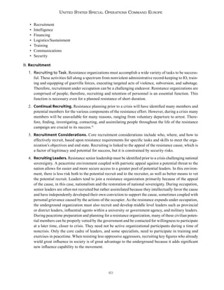 40
United States Special Operations Command Europe
• Recruitment
• Intelligence
• Financing
• Logistics/Sustainment
• Training
• Communications
• Security
B. Recruitment
1. Recruiting to Task. Resistance organizations must accomplish a wide variety of tasks to be success-
ful. These activities fall along a spectrum from nonviolent administrative record-keeping to IO, train-
ing and equipping of guerrilla forces, executing targeted acts of violence, subversion, and sabotage.
Therefore, recruitment under occupation can be a challenging endeavor. Resistance organizations are
comprised of people; therefore, recruiting and retention of personnel is an essential function. This
function is necessary even for a planned resistance of short duration.
2. Continual Recruiting. Resistance planning prior to a crisis will have identified many members and
potential members for the various components of the resistance effort. However, during a crisis many
members will be unavailable for many reasons, ranging from voluntary departure to arrest. There-
fore, finding, investigating, contacting, and assimilating people throughout the life of the resistance
campaign are crucial to its success.51
3. Recruitment Considerations. Core recruitment considerations include who, where, and how to
effectively recruit, based upon resistance requirements for specific tasks and skills to meet the orga-
nization’s objectives and end state. Recruiting is linked to the appeal of the resistance cause, which is
a factor of legitimacy and potential for success, but it is constrained by security risks.
4. Recruiting Leaders. Resistance senior leadership must be identified prior to a crisis challenging national
sovereignty. A peacetime environment coupled with patriotic appeal against a potential threat to the
nation allows for easier and more secure access to a greater pool of potential leaders. In this environ-
ment, there is less risk both to the potential recruit and to the recruiter, as well as better means to vet
the potential recruit. Leaders tend to join a resistance organization primarily because of the appeal
of the cause, in this case, nationalism and the restoration of national sovereignty. During occupation,
senior leaders are often not recruited but rather assimilated because they intellectually favor the cause
and have independently developed their own conviction to support the cause, sometimes coupled with
personal grievance caused by the actions of the occupier. As the resistance expands under occupation,
the underground organization must also recruit and develop middle level leaders such as provincial
or district leaders, influential agents within a university or government agency, and military leaders.
During peacetime preparation and planning for a resistance organization, many of these civilian poten-
tial members can be properly vetted by the government and be contacted for willingness to participate
at a later time, closer to crisis. They need not be active organizational participants during a time of
noncrisis. Only the core cadre of leaders, and some specialists, need to participate in training and
exercises in peacetime. When resisting less oppressive aggressors, recruiting key figures who already
wield great influence in society is of great advantage to the underground because it adds significant
new influence capability to the movement.
 