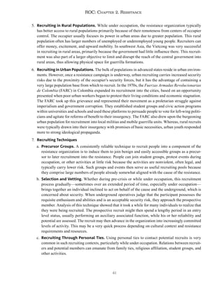 41
ROC: Chapter 2. Resistance
5. Recruiting in Rural Populations. While under occupation, the resistance organization typically
has better access to rural populations primarily because of their remoteness from centers of occupier
control. The occupier usually focuses its power in urban areas due to greater population. This rural
population often has larger numbers of unemployed or underemployed young people. Recruiters can
offer money, excitement, and upward mobility. In southwest Asia, the Vietcong was very successful
in recruiting in rural areas, primarily because the government had little influence there. This recruit-
ment was also part of a larger objective to limit and disrupt the reach of the central government into
rural areas, thus allowing physical space for guerrilla formations.
6. Recruiting in Urban Populations. The bulk of populations in advanced states reside in urban environ-
ments. However, once a resistance campaign is underway, urban recruiting carries increased security
risks due to the proximity of the occupier’s security forces, but it has the advantage of containing a
very large population base from which to recruit. In the 1970s, the Fuerzas Armadas Revolucionarias
de Colombia (FARC) in Colombia expanded its recruitment into the cities, based on an opportunity
presented when poor urban workers began to protest their living conditions and economic stagnation.
The FARC took up this grievance and represented their movement as a proletarian struggle against
imperialism and government corruption. They established student groups and civic action programs
within universities and schools and used these platforms to persuade people to vote for left-wing politi-
cians and agitate for reforms of benefit to their insurgency. The FARC also drew upon the burgeoning
urban population for recruitment into local militias and mobile guerrilla units. Whereas, rural recruits
were typically drawn into their insurgency with promises of basic necessities, urban youth responded
more to strong ideological propaganda.
7. Recruiting Techniques
a. Precursor Groups. A consistently reliable technique to recruit people into a component of the
resistance organization is to induce them to join benign and easily accessible groups as a precur-
sor to later recruitment into the resistance. People can join student groups, protest events during
occupation, or other activities at little risk because the activities are nonviolent, often legal, and
typically carry lower risk. Such groups and events then serve as useful recruiting pools because
they comprise large numbers of people already somewhat aligned with the cause of the resistance.
b. Selection and Vetting. Whether during pre-crisis or while under occupation, this recruitment
process gradually—sometimes over an extended period of time, especially under occupation—
brings together an individual inclined to act on behalf of the cause and the underground, which is
concerned about security. When underground operatives judge that the participant possesses the
requisite enthusiasm and abilities and is an acceptable security risk, they approach the prospective
member. Analysis of this technique showed that it took a while for many individuals to realize that
they were being recruited. The prospective recruit might then spend a lengthy period in an entry
level status, usually performing an auxiliary associated function, while his or her reliability and
potential are assessed. The recruit may then advance in the organization into increasingly committed
levels of activity. This may be a very quick process depending on cultural context and resistance
requirements and resources.
c. Recruiting Through Personal Ties. Using personal ties to contact potential recruits is very
common in such recruiting contexts, particularly while under occupation. Relations between recruit-
ers and potential members can emanate from family ties, religious affiliation, student groups, and
other activities.
 