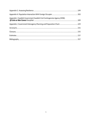 iv
Appendix G. Assessing Resilience.....................................................................................................199
Appendix H. Population Interaction With Foreign Occupier...........................................................203
Appendix I. Swedish Government Swedish Civil Contingencies Agency (MSB):
If Crisis or War Comes Pamphlet....................................................................................................209
Appendix J. Government Interagency Planning and Preparation Chart..........................................229
Acronyms...........................................................................................................................................231
Glossary.............................................................................................................................................235
Endnotes............................................................................................................................................237
Bibliography.......................................................................................................................................257
 