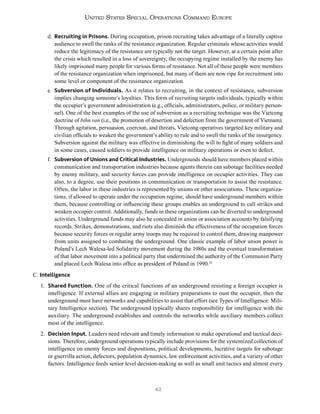 42
United States Special Operations Command Europe
d. Recruiting in Prisons. During occupation, prison recruiting takes advantage of a literally captive
audience to swell the ranks of the resistance organization. Regular criminals whose activities would
reduce the legitimacy of the resistance are typically not the target. However, at a certain point after
the crisis which resulted in a loss of sovereignty, the occupying regime installed by the enemy has
likely imprisoned many people for various forms of resistance. Not all of these people were members
of the resistance organization when imprisoned, but many of them are now ripe for recruitment into
some level or component of the resistance organization.
e. Subversion of Individuals. As it relates to recruiting, in the context of resistance, subversion
implies changing someone’s loyalties. This form of recruiting targets individuals, typically within
the occupier’s government administration (e.g., officials, administrators, police, or military person-
nel). One of the best examples of the use of subversion as a recruiting technique was the Vietcong
doctrine of bihn van (i.e., the promotion of desertion and defection from the government of Vietnam).
Through agitation, persuasion, coercion, and threats, Vietcong operatives targeted key military and
civilian officials to weaken the government’s ability to rule and to swell the ranks of the insurgency.
Subversion against the military was effective in diminishing the will to fight of many soldiers and
in some cases, caused soldiers to provide intelligence on military operations or even to defect.
f. Subversion of Unions and Critical Industries. Undergrounds should have members placed within
communication and transportation industries because agents therein can sabotage facilities needed
by enemy military, and security forces can provide intelligence on occupier activities. They can
also, to a degree, use their positions in communication or transportation to assist the resistance.
Often, the labor in these industries is represented by unions or other associations. These organiza-
tions, if allowed to operate under the occupation regime, should have underground members within
them, because controlling or influencing these groups enables an underground to call strikes and
weaken occupier control. Additionally, funds in these organizations can be diverted to underground
activities. Underground funds may also be concealed in union or association accounts by falsifying
records. Strikes, demonstrations, and riots also diminish the effectiveness of the occupation forces
because security forces or regular army troops may be required to control them, drawing manpower
from units assigned to combating the underground. One classic example of labor union power is
Poland’s Lech Walesa-led Solidarity movement during the 1980s and the eventual transformation
of that labor movement into a political party that undermined the authority of the Communist Party
and placed Lech Walesa into office as president of Poland in 1990.52
C. Intelligence
1. Shared Function. One of the critical functions of an underground resisting a foreign occupier is
intelligence. If external allies are engaging in military preparations to oust the occupier, then the
underground must have networks and capabilities to assist that effort (see Types of Intelligence: Mili-
tary Intelligence section). The underground typically shares responsibility for intelligence with the
auxiliary. The underground establishes and controls the networks while auxiliary members collect
most of the intelligence.
2. Decision Input. Leaders need relevant and timely information to make operational and tactical deci-
sions. Therefore, underground operations typically include provisions for the systemized collection of
intelligence on enemy forces and dispositions, political developments, lucrative targets for sabotage
or guerrilla action, defectors, population dynamics, law enforcement activities, and a variety of other
factors. Intelligence feeds senior level decision-making as well as small unit tactics and almost every
 