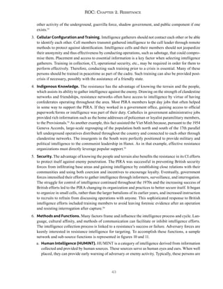 43
ROC: Chapter 2. Resistance
other activity of the underground, guerrilla force, shadow government, and public component if one
exists.53
3. Cellular Configuration and Training. Intelligence gatherers should not contact each other or be able
to identify each other. Cell members transmit gathered intelligence to the cell leader through remote
methods to protect against identification. Intelligence cells and their members should not jeopardize
their anonymity and thus effectiveness by conducting operations, such as sabotage, that could compro-
mise them. Placement and access to essential information is a key factor when selecting intelligence
gatherers. Training in collection, CI, operational security, etc., may be required in order for them to
perform effectively. Therefore, conducting such training prior to a crisis is essential. Many of these
persons should be trained in peacetime as part of the cadre. Such training can also be provided post-
crisis if necessary, possibly with the assistance of a friendly state.
4. Indigenous Knowledge. The resistance has the advantage of knowing the terrain and the people,
which assists its ability to gather intelligence against the enemy. Drawing on the strength of clandestine
networks and friendships, resistance networks often have access to intelligence by virtue of having
confederates operating throughout the area. Most PIRA members kept day jobs that often helped
in some way to support the PIRA. If they worked in a government office, gaining access to official
paperwork/forms or intelligence was part of their duty. Catholics in government administrative jobs
provided rich information such as the home addresses of policeman or loyalist paramilitary members,
to the Provisionals.54
As another example, this fact assisted the Viet Minh because, pursuant to the 1954
Geneva Accords, large-scale regrouping of the population both north and south of the 17th parallel
left underground operatives distributed throughout the country and connected to each other through
clandestine networks. The insurgents in the South were perfectly positioned to provide military and
political intelligence to the communist leadership in Hanoi. As in that example, effective resistance
organizations must directly leverage popular support.55
5. Security. The advantage of knowing the people and terrain also benefits the resistance in its CI efforts
to protect itself against enemy penetration. The PIRA was successful in preventing British security
forces from infiltrating base areas and gaining intelligence by establishing close relations with their
communities and using both coercion and incentives to encourage loyalty. Eventually, government
forces intensified their efforts to gather intelligence through informers, surveillance, and interrogation.
The struggle for control of intelligence continued throughout the 1970s and the increasing success of
British efforts led to the PIRA changing its organization and practices to better secure itself. It began
to organize in small cells, rather than the larger battalions of its earlier years, and increased instruction
to recruits to refrain from discussing operations with anyone. This sophisticated response to British
intelligence efforts included training members to avoid leaving forensic evidence after an operation
and resisting interrogation after capture.56
6. Methods and Functions. Many factors frame and influence the intelligence process and cycle. Lan-
guage, cultural affinity, and methods of communication can facilitate or inhibit intelligence efforts.
The intelligence collection process is linked to a resistance’s success or failure. Adversary forces are
keenly interested in resistance intelligence for targeting. To accomplish these functions, a sample
network and sub-source functions is represented in figures 10 and 11.
a. Human Intelligence (HUMINT). HUMINT is a category of intelligence derived from information
collected and provided by human sources. These sources serve as human eyes and ears. When well
placed, they can provide early warning of adversary or enemy activity. Typically, these persons are
 